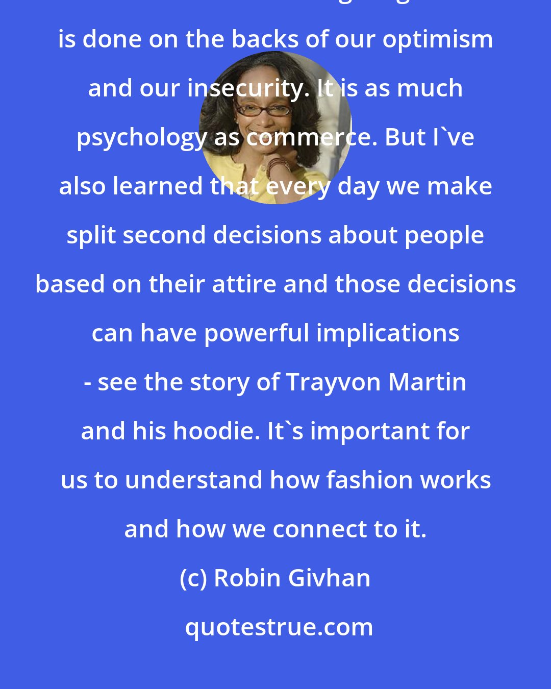 Robin Givhan: Over the course of the years, I've learned [that] fashion is a fascinating business about selling magic. It is done on the backs of our optimism and our insecurity. It is as much psychology as commerce. But I've also learned that every day we make split second decisions about people based on their attire and those decisions can have powerful implications - see the story of Trayvon Martin and his hoodie. It's important for us to understand how fashion works and how we connect to it.