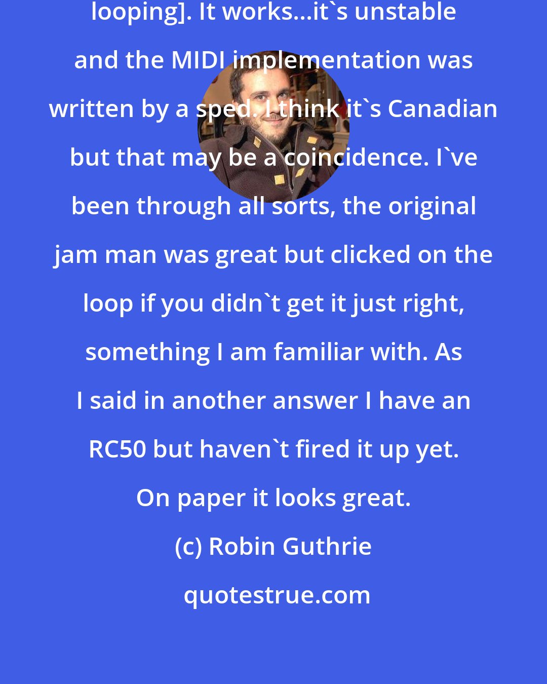 Robin Guthrie: I use an Electrix repeater [for live looping]. It works...it's unstable and the MIDI implementation was written by a sped. I think it's Canadian but that may be a coincidence. I've been through all sorts, the original jam man was great but clicked on the loop if you didn't get it just right, something I am familiar with. As I said in another answer I have an RC50 but haven't fired it up yet. On paper it looks great.