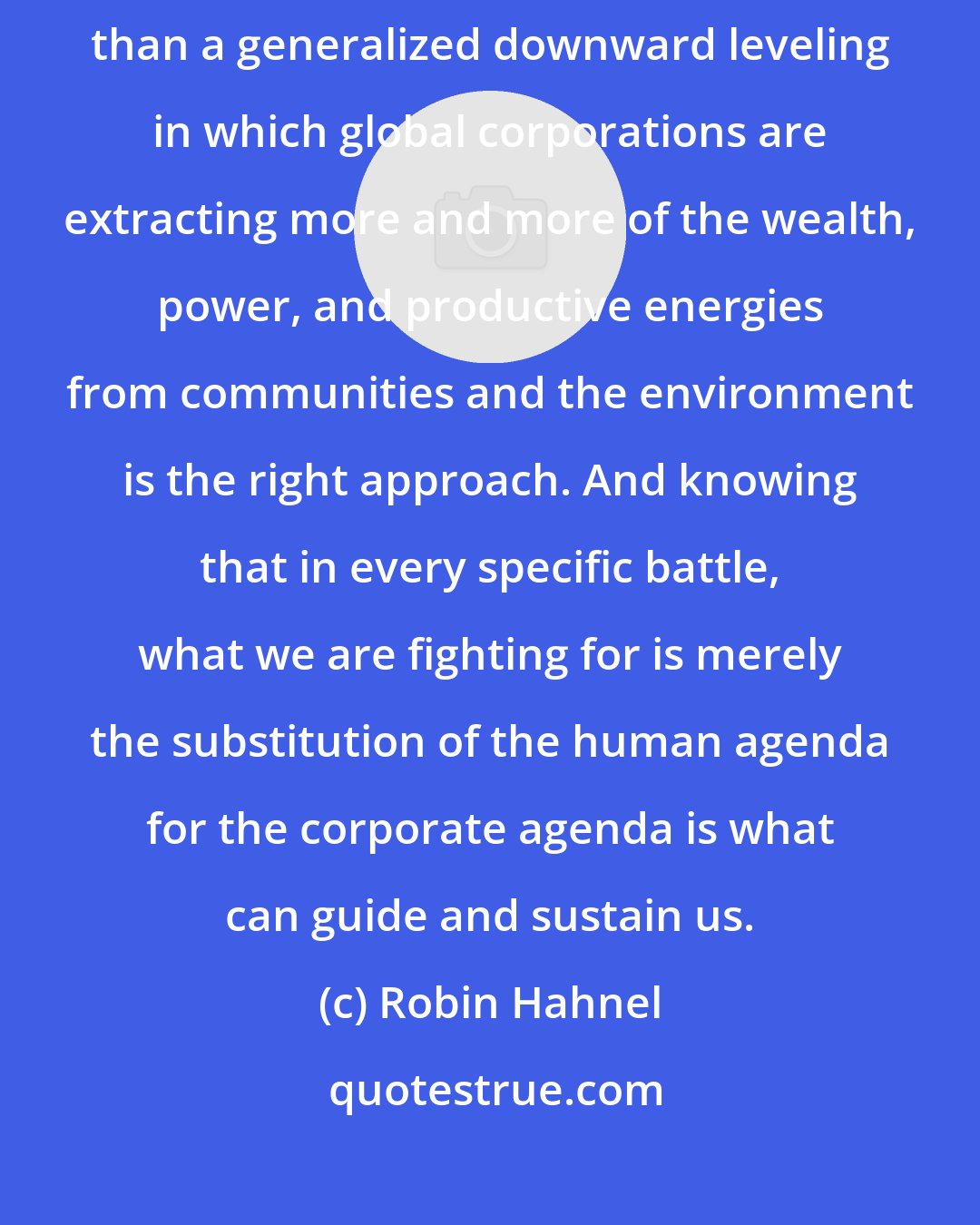 Robin Hahnel: Recognizing that the current form of globalization is nothing more than a generalized downward leveling in which global corporations are extracting more and more of the wealth, power, and productive energies from communities and the environment is the right approach. And knowing that in every specific battle, what we are fighting for is merely the substitution of the human agenda for the corporate agenda is what can guide and sustain us.