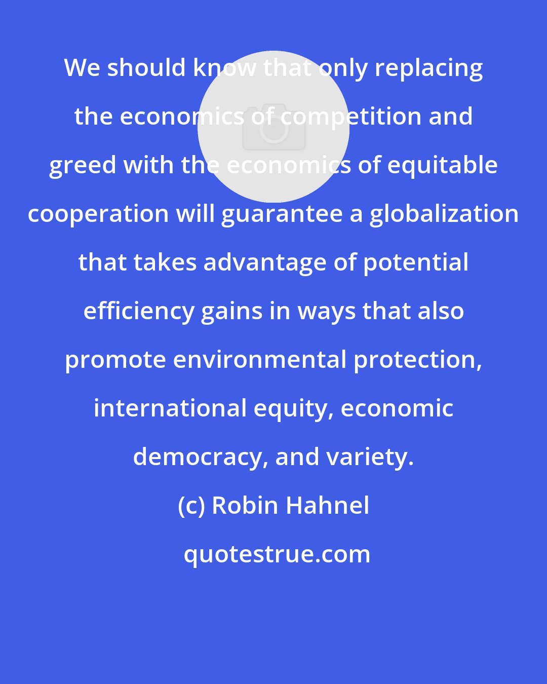 Robin Hahnel: We should know that only replacing the economics of competition and greed with the economics of equitable cooperation will guarantee a globalization that takes advantage of potential efficiency gains in ways that also promote environmental protection, international equity, economic democracy, and variety.