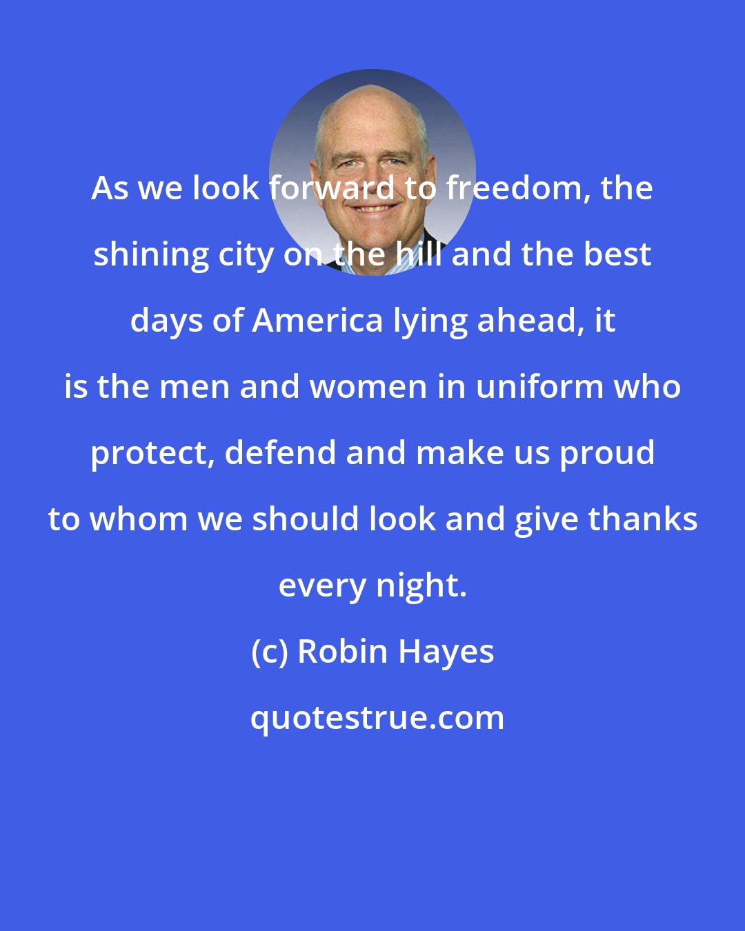 Robin Hayes: As we look forward to freedom, the shining city on the hill and the best days of America lying ahead, it is the men and women in uniform who protect, defend and make us proud to whom we should look and give thanks every night.