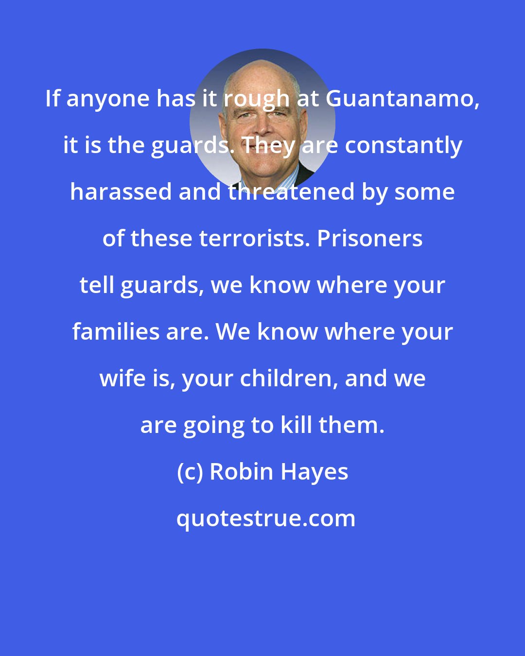 Robin Hayes: If anyone has it rough at Guantanamo, it is the guards. They are constantly harassed and threatened by some of these terrorists. Prisoners tell guards, we know where your families are. We know where your wife is, your children, and we are going to kill them.