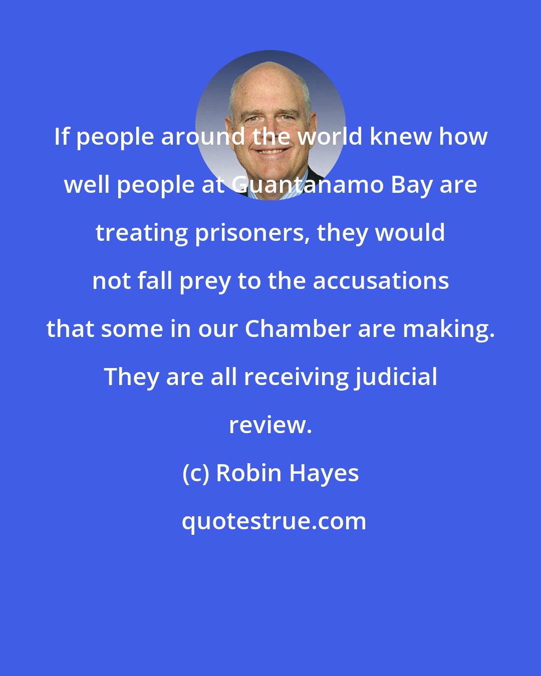 Robin Hayes: If people around the world knew how well people at Guantanamo Bay are treating prisoners, they would not fall prey to the accusations that some in our Chamber are making. They are all receiving judicial review.