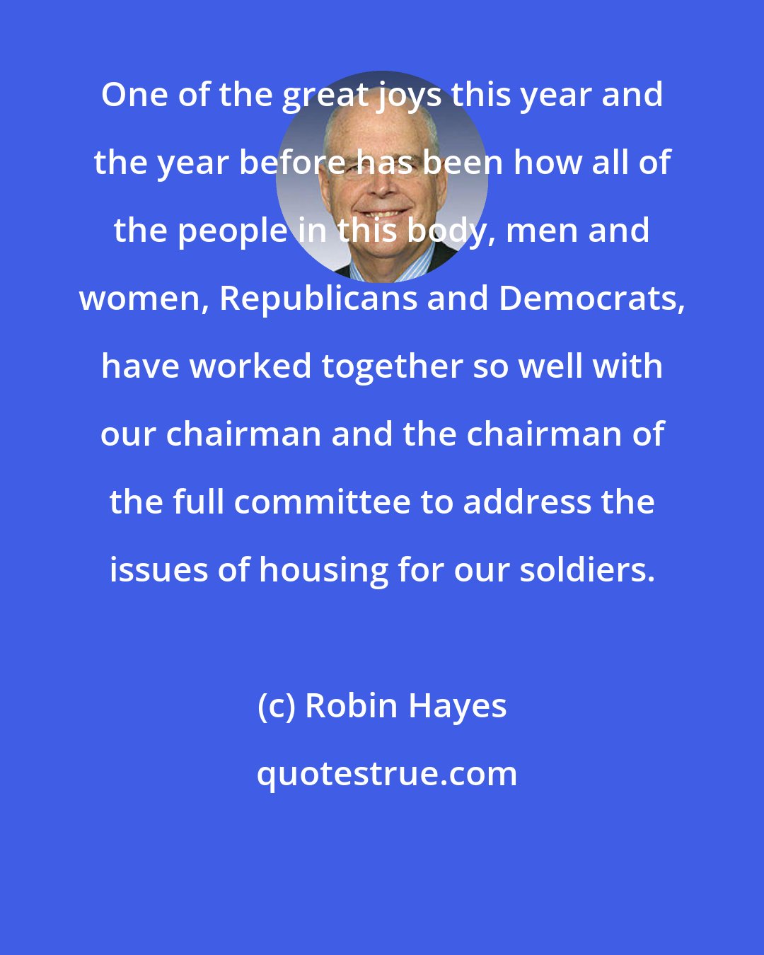 Robin Hayes: One of the great joys this year and the year before has been how all of the people in this body, men and women, Republicans and Democrats, have worked together so well with our chairman and the chairman of the full committee to address the issues of housing for our soldiers.