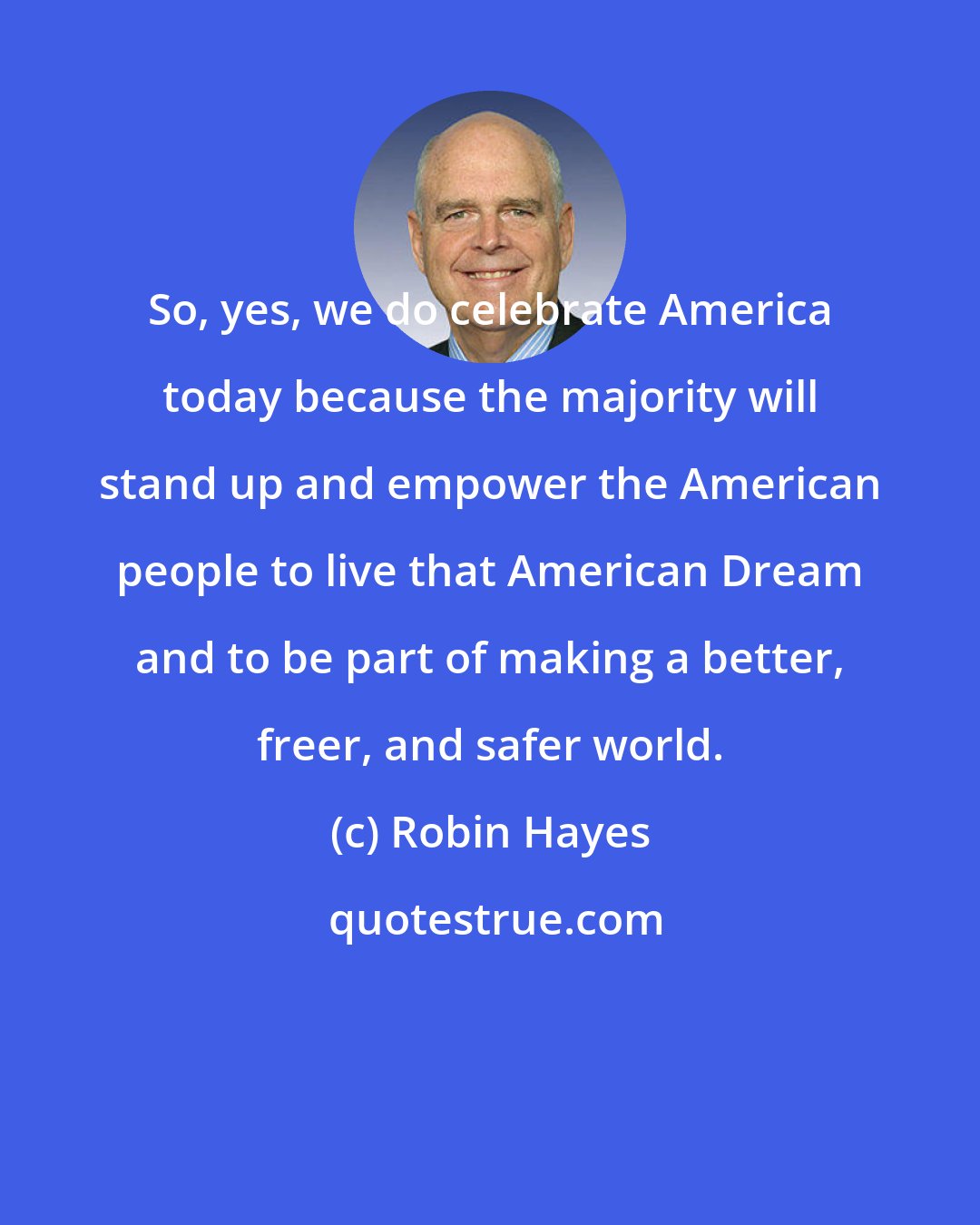 Robin Hayes: So, yes, we do celebrate America today because the majority will stand up and empower the American people to live that American Dream and to be part of making a better, freer, and safer world.