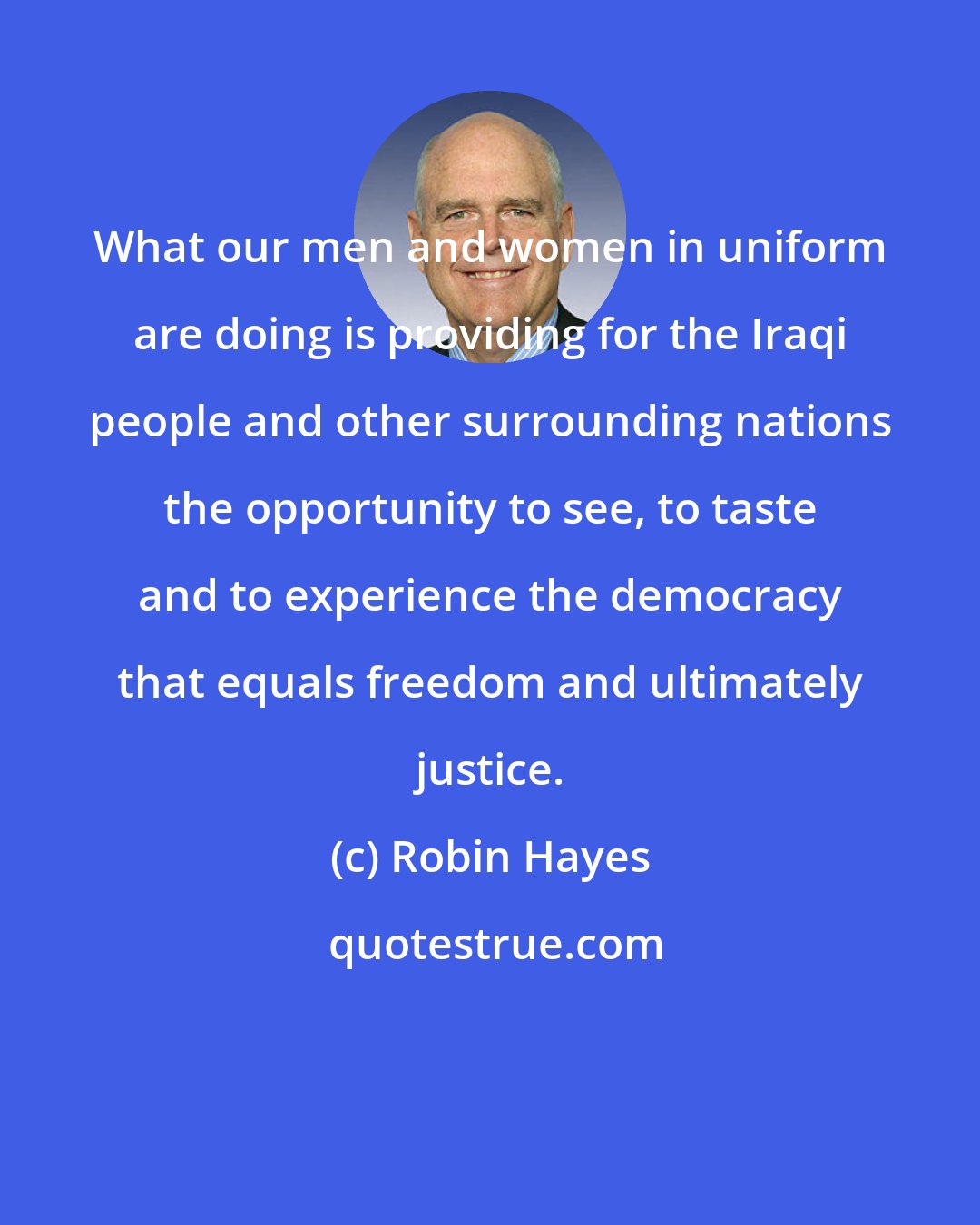 Robin Hayes: What our men and women in uniform are doing is providing for the Iraqi people and other surrounding nations the opportunity to see, to taste and to experience the democracy that equals freedom and ultimately justice.