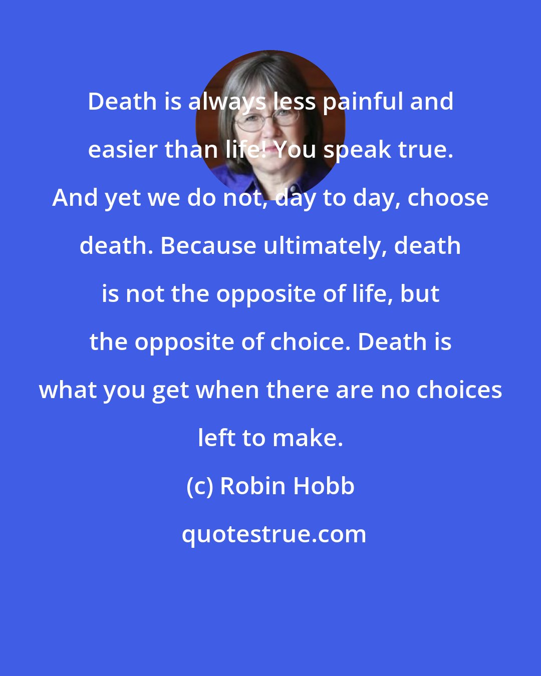 Robin Hobb: Death is always less painful and easier than life! You speak true. And yet we do not, day to day, choose death. Because ultimately, death is not the opposite of life, but the opposite of choice. Death is what you get when there are no choices left to make.