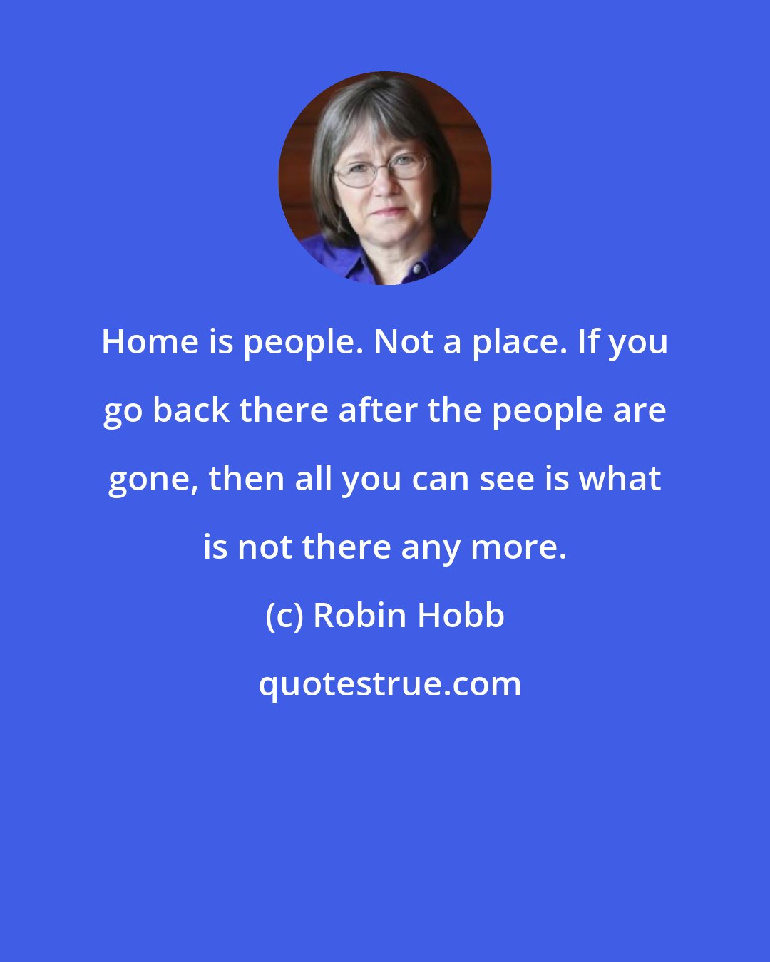 Robin Hobb: Home is people. Not a place. If you go back there after the people are gone, then all you can see is what is not there any more.