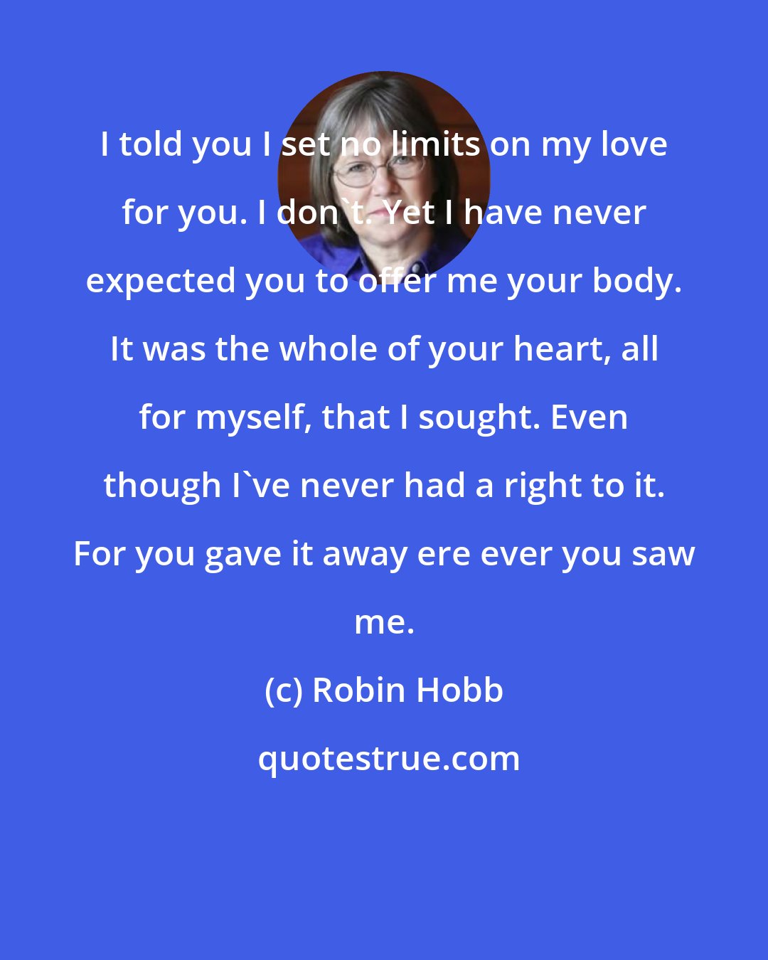 Robin Hobb: I told you I set no limits on my love for you. I don't. Yet I have never expected you to offer me your body. It was the whole of your heart, all for myself, that I sought. Even though I've never had a right to it. For you gave it away ere ever you saw me.