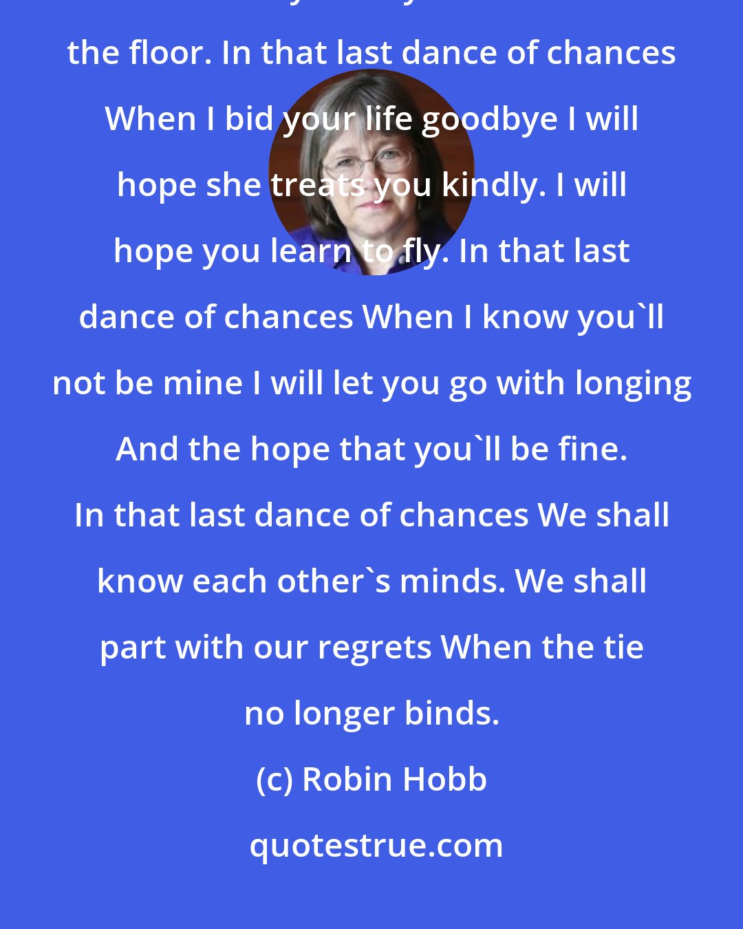 Robin Hobb: In that last dance of chances I shall partner you no more. I shall watch another turn you As you move across the floor. In that last dance of chances When I bid your life goodbye I will hope she treats you kindly. I will hope you learn to fly. In that last dance of chances When I know you'll not be mine I will let you go with longing And the hope that you'll be fine. In that last dance of chances We shall know each other's minds. We shall part with our regrets When the tie no longer binds.