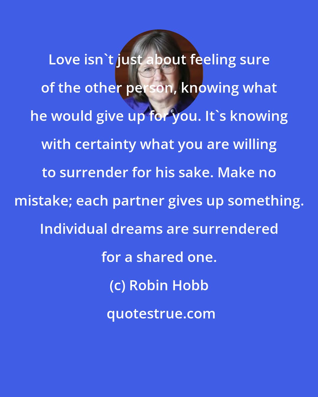 Robin Hobb: Love isn't just about feeling sure of the other person, knowing what he would give up for you. It's knowing with certainty what you are willing to surrender for his sake. Make no mistake; each partner gives up something. Individual dreams are surrendered for a shared one.