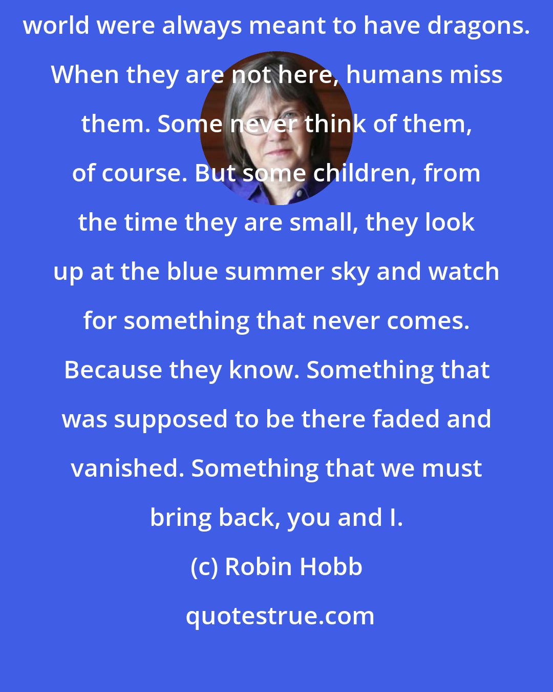 Robin Hobb: Remember with your heart. Go back, go back and go back. The skies of this world were always meant to have dragons. When they are not here, humans miss them. Some never think of them, of course. But some children, from the time they are small, they look up at the blue summer sky and watch for something that never comes. Because they know. Something that was supposed to be there faded and vanished. Something that we must bring back, you and I.