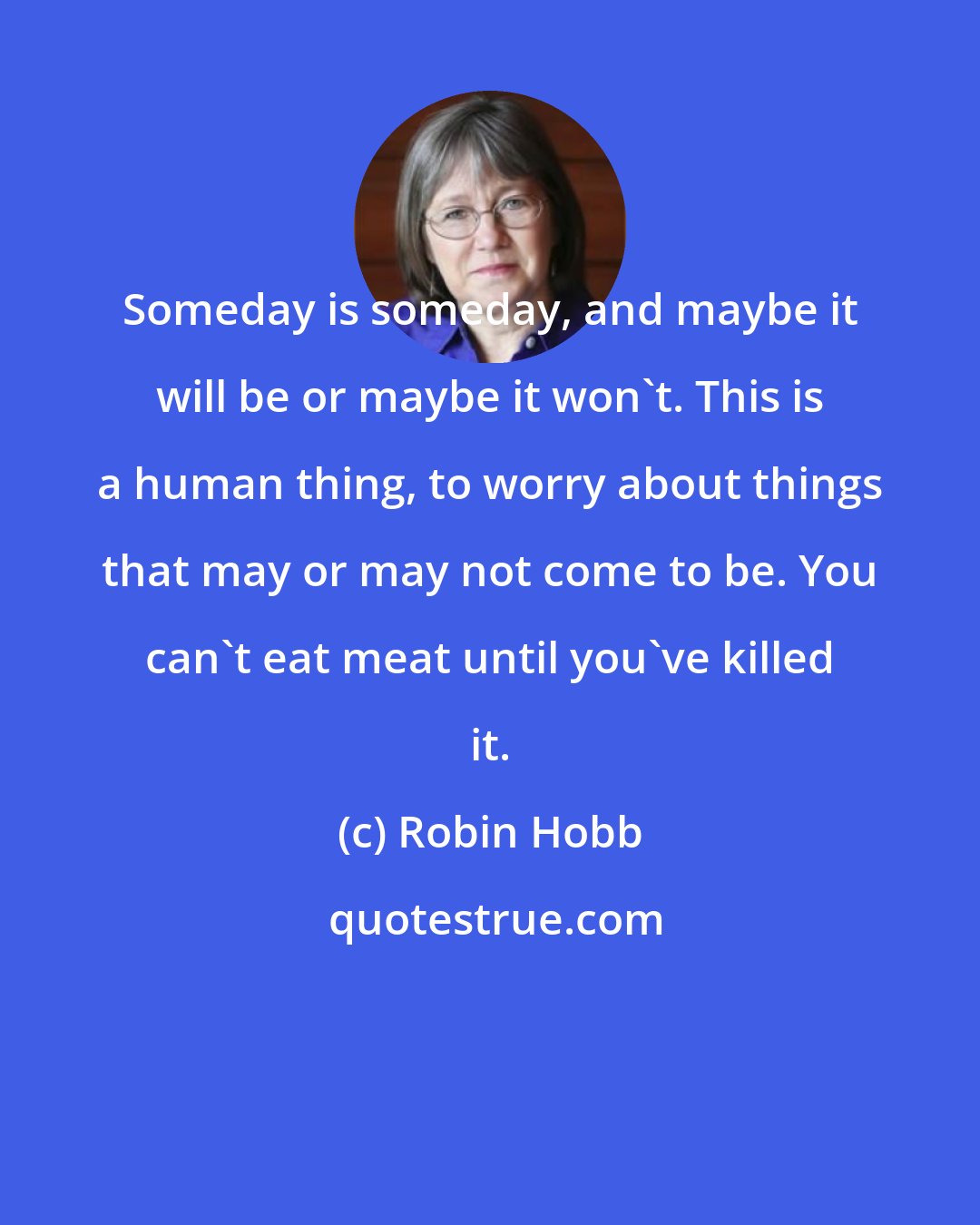 Robin Hobb: Someday is someday, and maybe it will be or maybe it won't. This is a human thing, to worry about things that may or may not come to be. You can't eat meat until you've killed it.