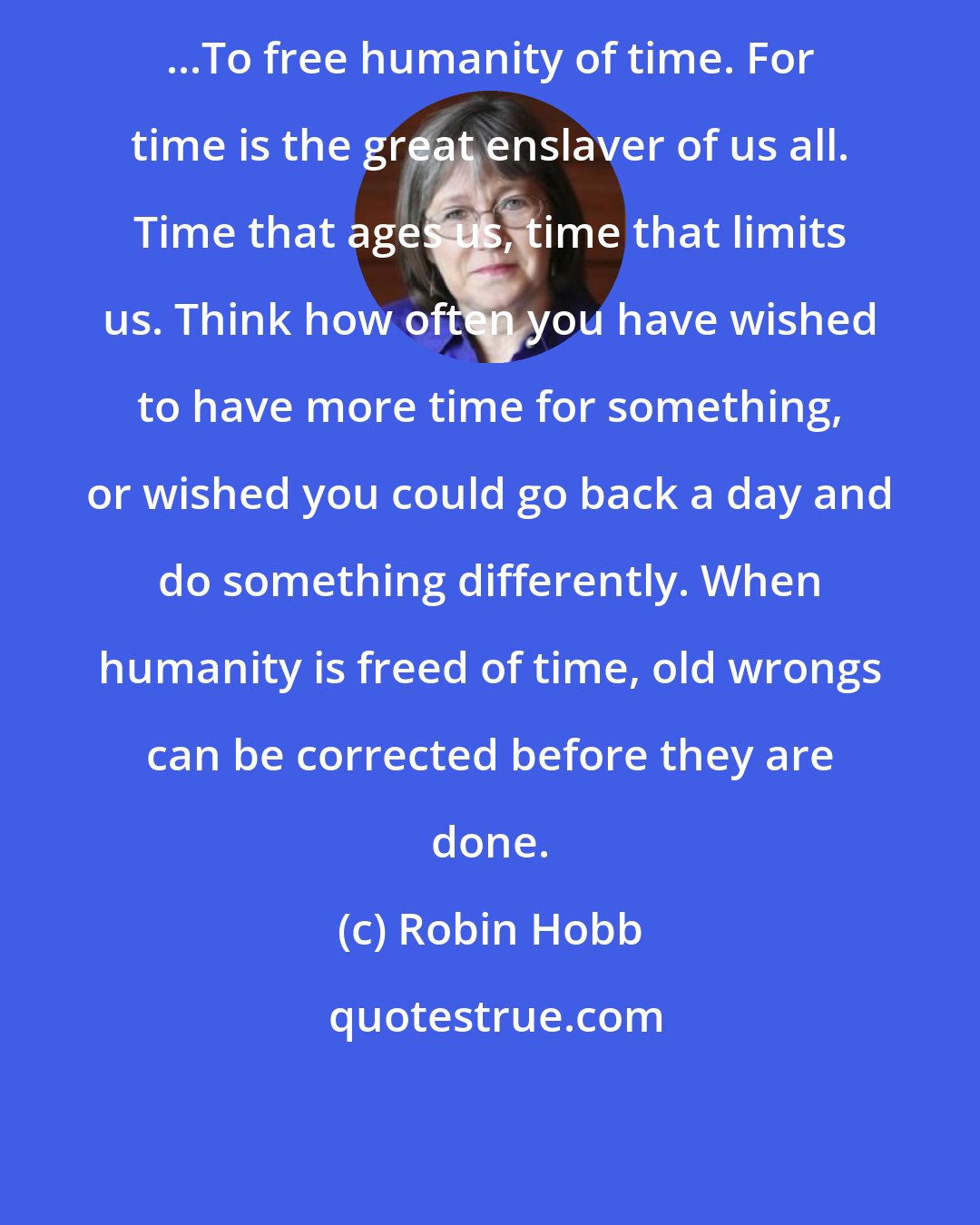 Robin Hobb: ...To free humanity of time. For time is the great enslaver of us all. Time that ages us, time that limits us. Think how often you have wished to have more time for something, or wished you could go back a day and do something differently. When humanity is freed of time, old wrongs can be corrected before they are done.