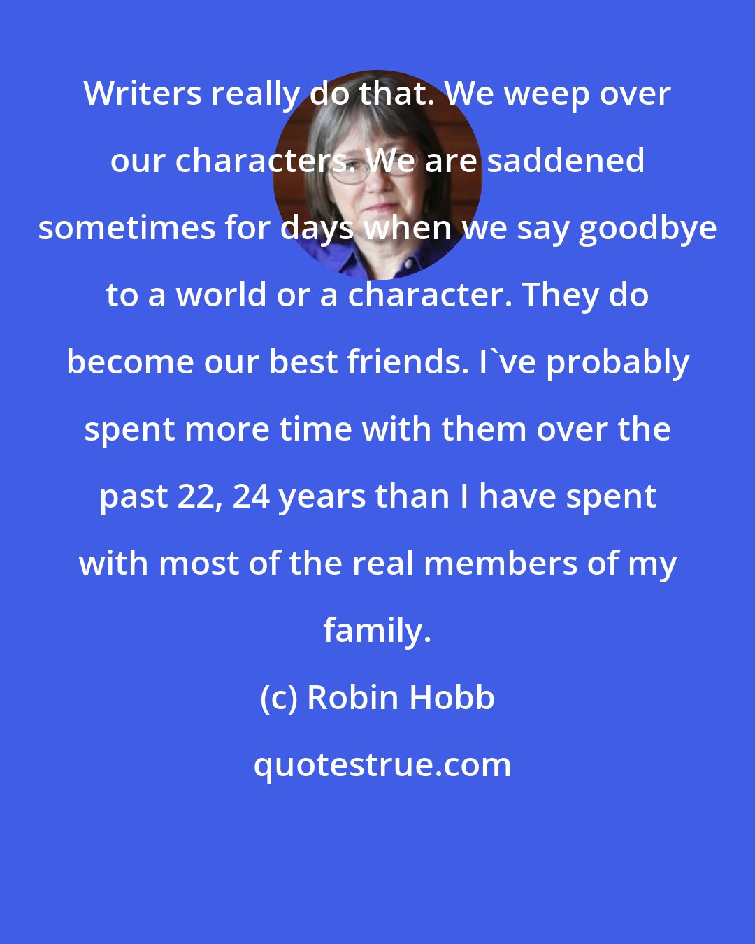 Robin Hobb: Writers really do that. We weep over our characters. We are saddened sometimes for days when we say goodbye to a world or a character. They do become our best friends. I've probably spent more time with them over the past 22, 24 years than I have spent with most of the real members of my family.