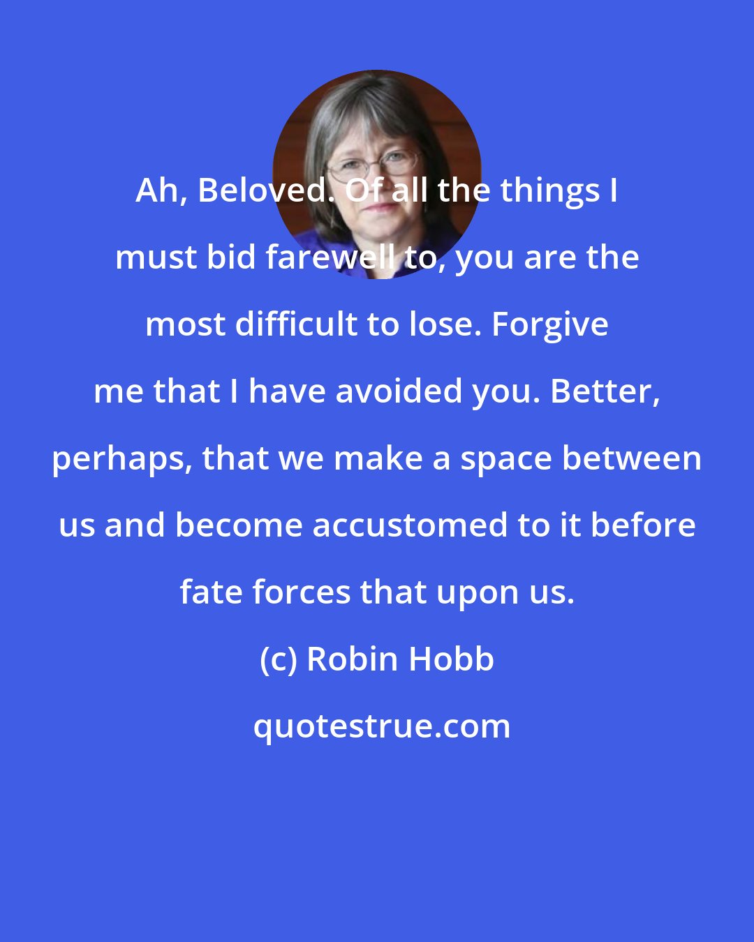 Robin Hobb: Ah, Beloved. Of all the things I must bid farewell to, you are the most difficult to lose. Forgive me that I have avoided you. Better, perhaps, that we make a space between us and become accustomed to it before fate forces that upon us.