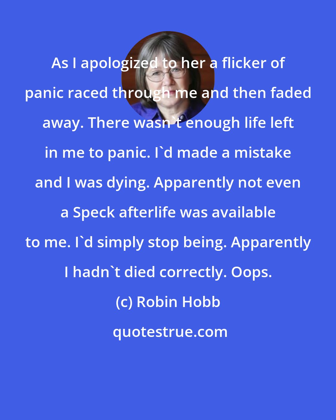 Robin Hobb: As I apologized to her a flicker of panic raced through me and then faded away. There wasn't enough life left in me to panic. I'd made a mistake and I was dying. Apparently not even a Speck afterlife was available to me. I'd simply stop being. Apparently I hadn't died correctly. Oops.