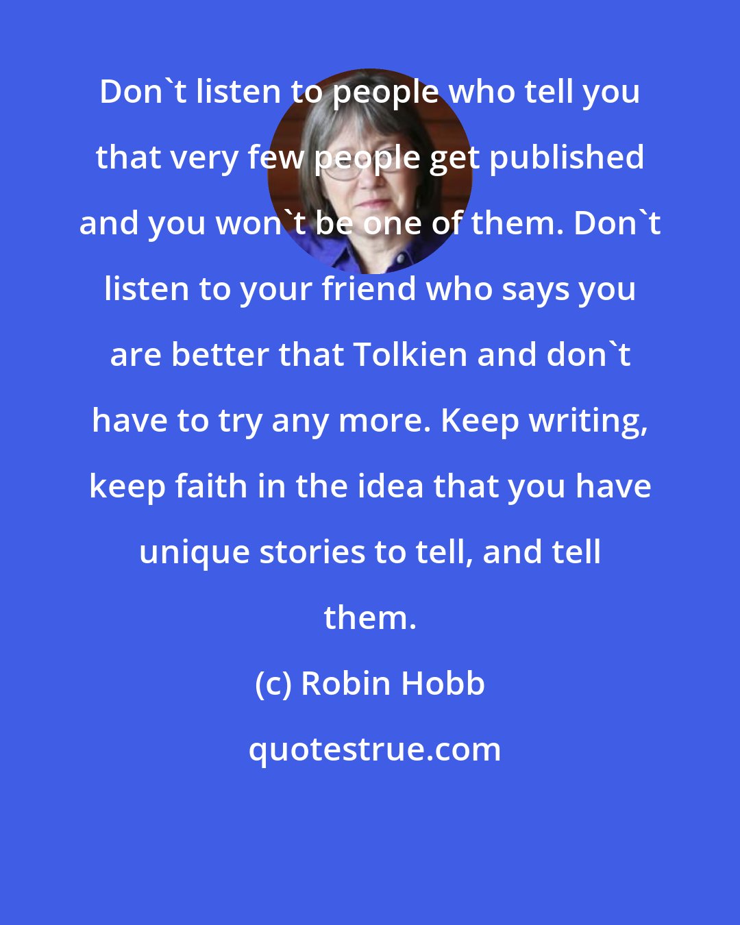 Robin Hobb: Don't listen to people who tell you that very few people get published and you won't be one of them. Don't listen to your friend who says you are better that Tolkien and don't have to try any more. Keep writing, keep faith in the idea that you have unique stories to tell, and tell them.