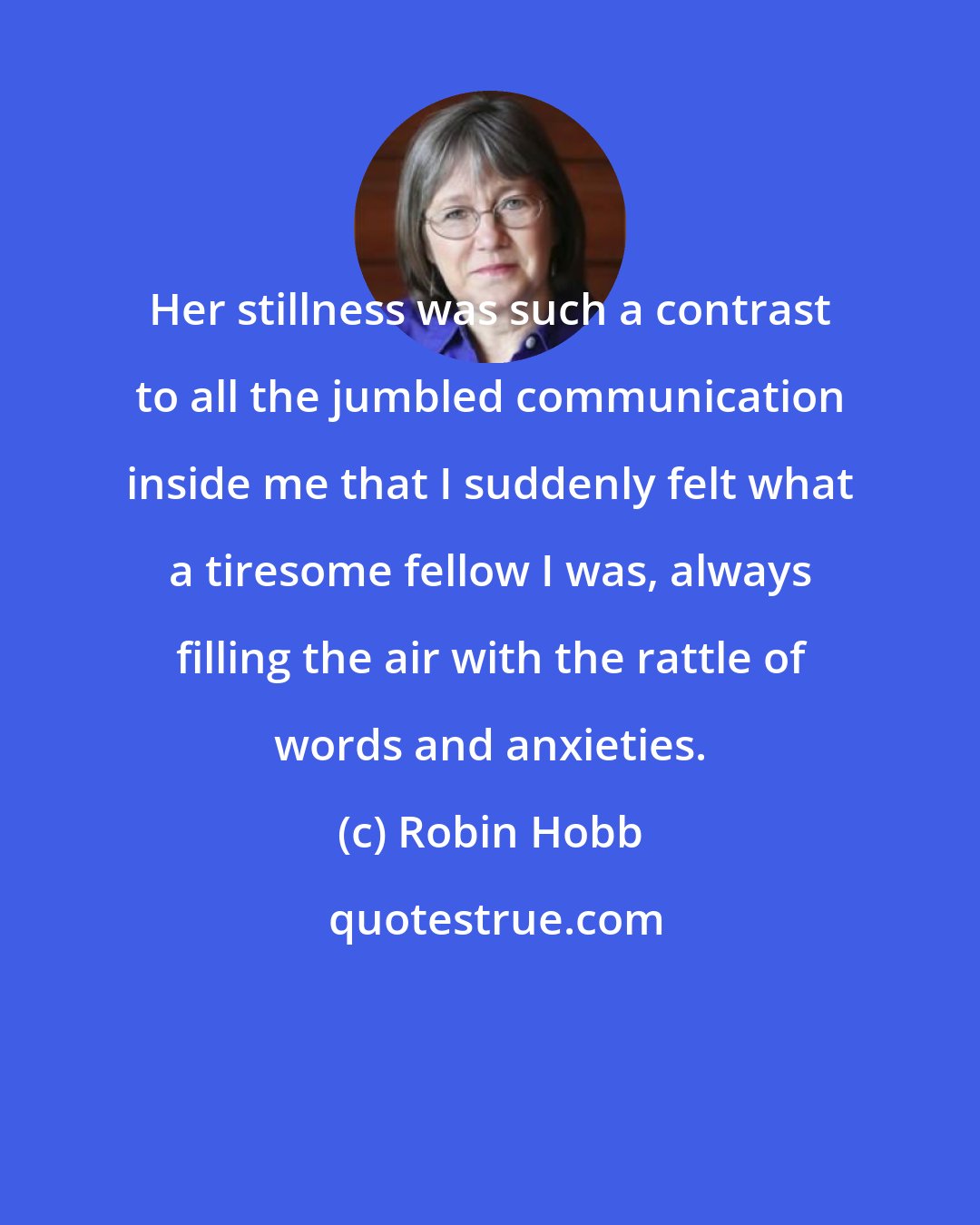 Robin Hobb: Her stillness was such a contrast to all the jumbled communication inside me that I suddenly felt what a tiresome fellow I was, always filling the air with the rattle of words and anxieties.