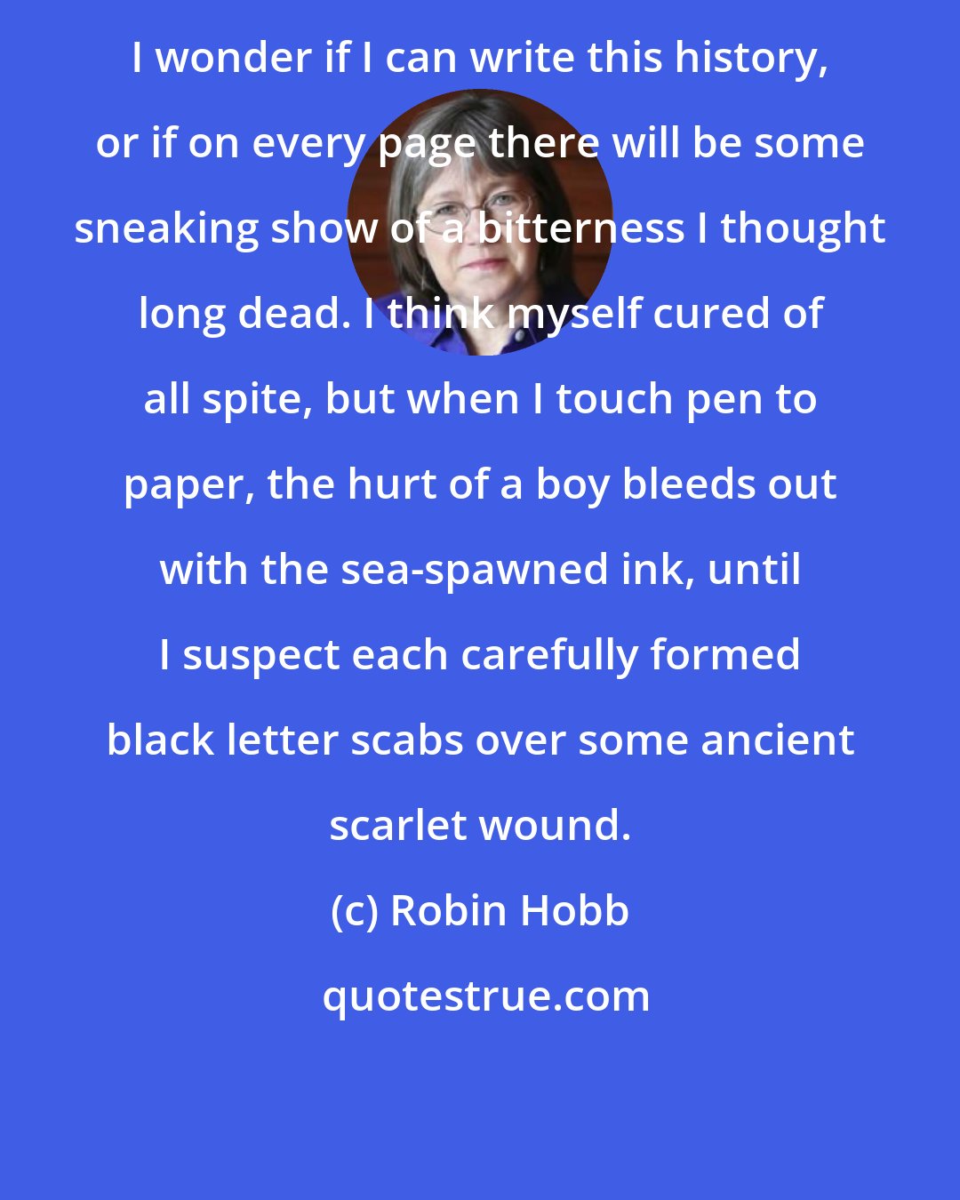 Robin Hobb: I wonder if I can write this history, or if on every page there will be some sneaking show of a bitterness I thought long dead. I think myself cured of all spite, but when I touch pen to paper, the hurt of a boy bleeds out with the sea-spawned ink, until I suspect each carefully formed black letter scabs over some ancient scarlet wound.