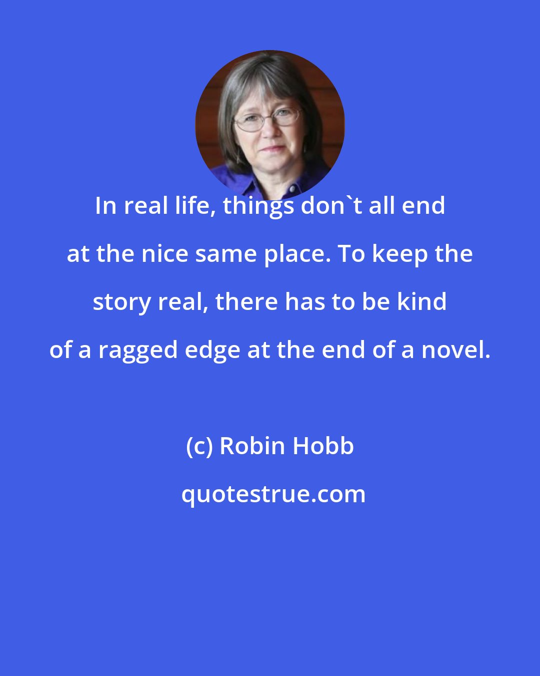 Robin Hobb: In real life, things don't all end at the nice same place. To keep the story real, there has to be kind of a ragged edge at the end of a novel.