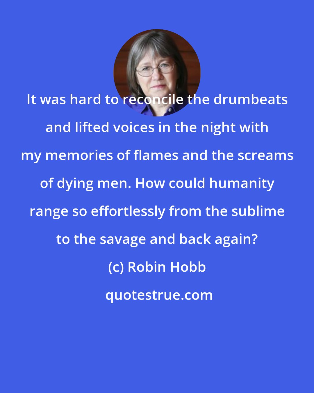 Robin Hobb: It was hard to reconcile the drumbeats and lifted voices in the night with my memories of flames and the screams of dying men. How could humanity range so effortlessly from the sublime to the savage and back again?