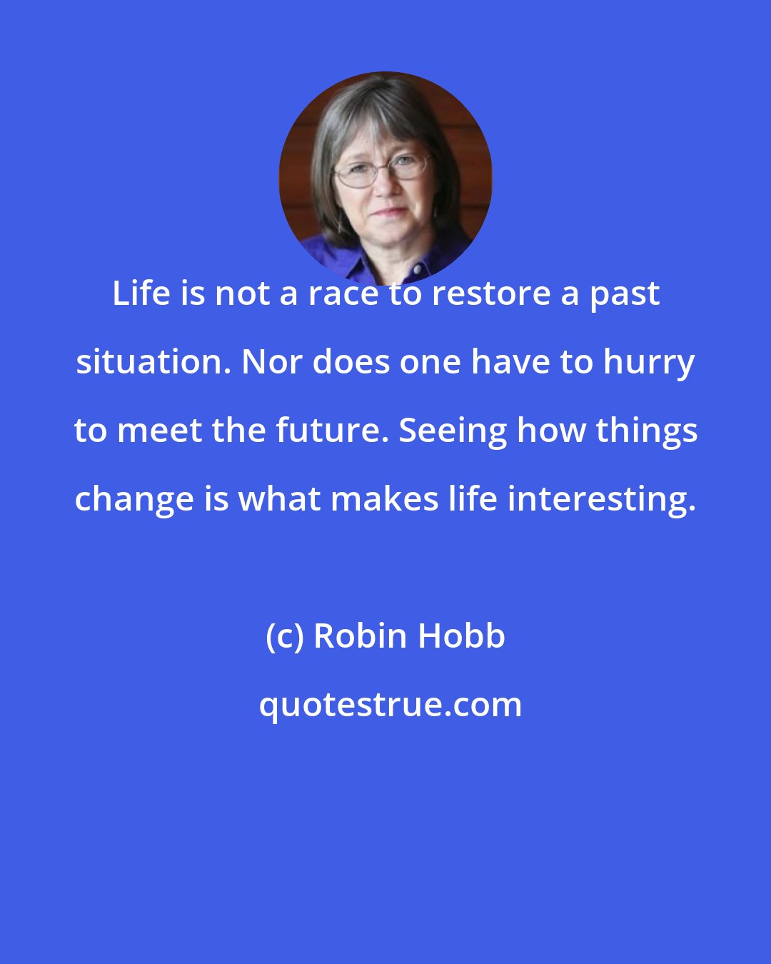 Robin Hobb: Life is not a race to restore a past situation. Nor does one have to hurry to meet the future. Seeing how things change is what makes life interesting.