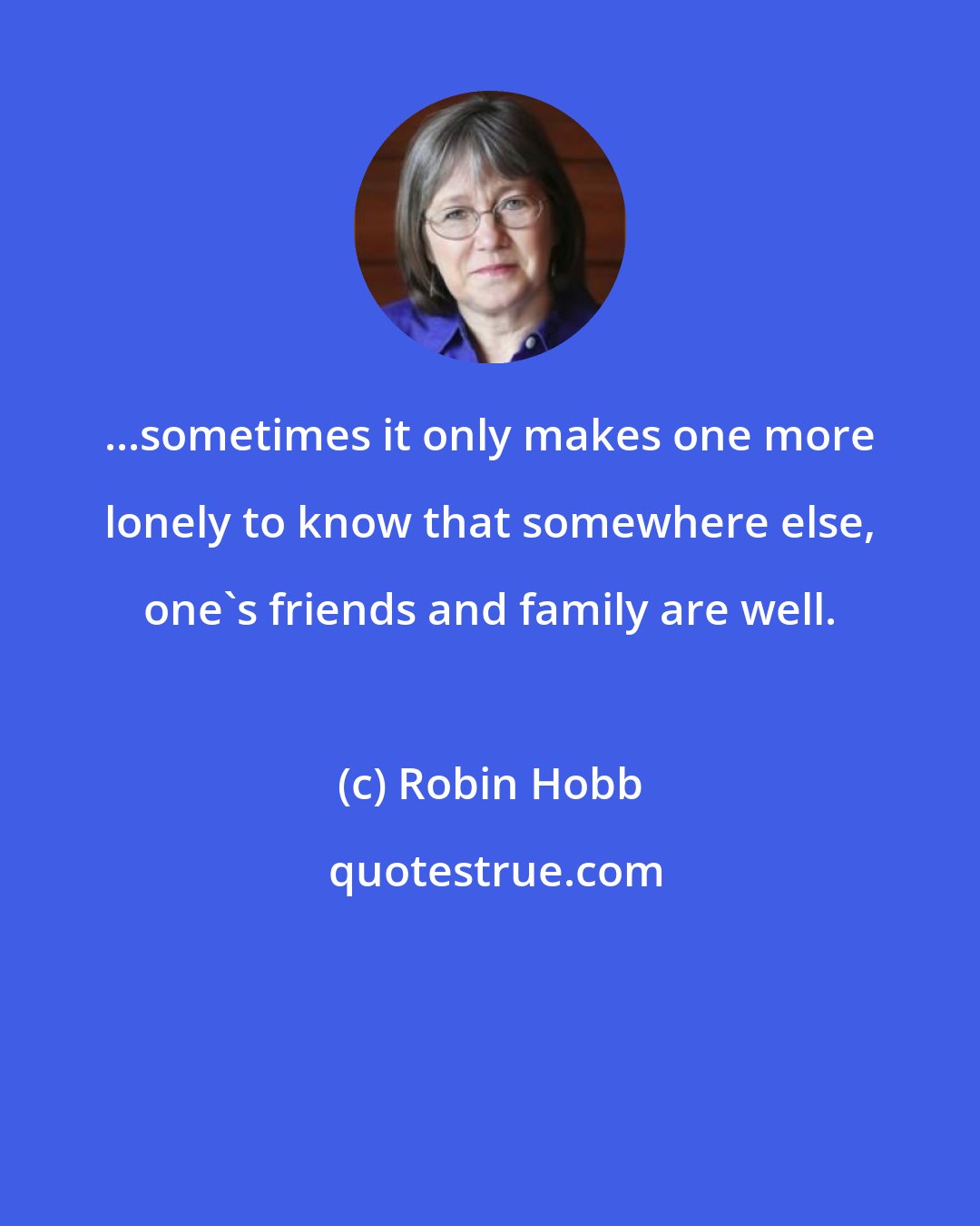 Robin Hobb: ...sometimes it only makes one more lonely to know that somewhere else, one's friends and family are well.