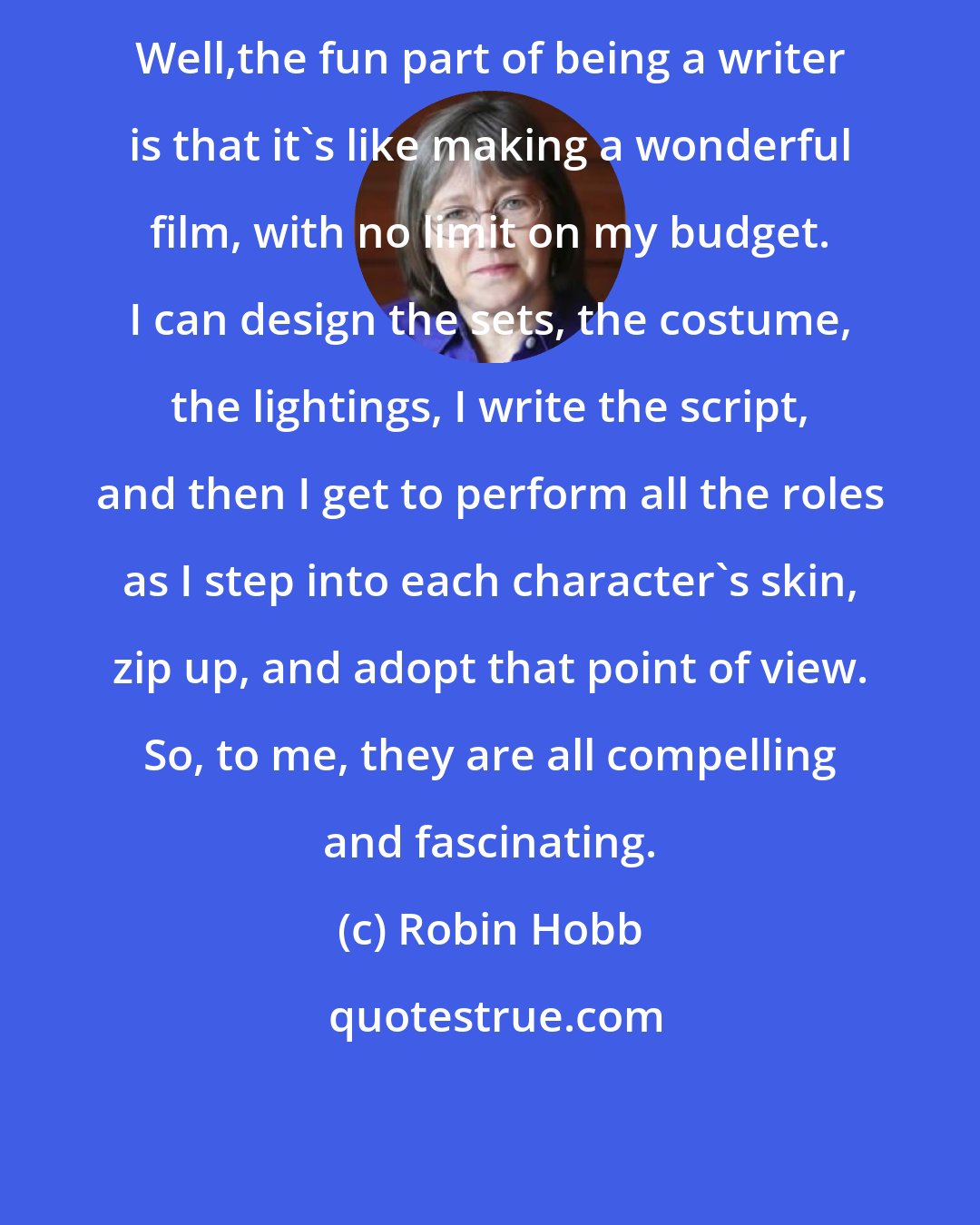 Robin Hobb: Well,the fun part of being a writer is that it's like making a wonderful film, with no limit on my budget. I can design the sets, the costume, the lightings, I write the script, and then I get to perform all the roles as I step into each character's skin, zip up, and adopt that point of view. So, to me, they are all compelling and fascinating.