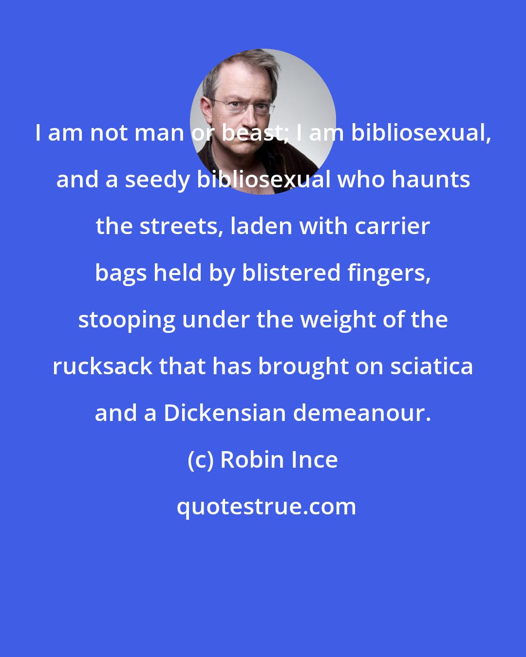 Robin Ince: I am not man or beast; I am bibliosexual, and a seedy bibliosexual who haunts the streets, laden with carrier bags held by blistered fingers, stooping under the weight of the rucksack that has brought on sciatica and a Dickensian demeanour.