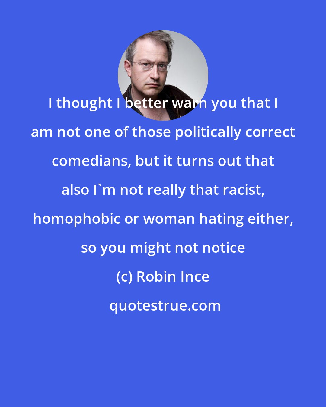 Robin Ince: I thought I better warn you that I am not one of those politically correct comedians, but it turns out that also I'm not really that racist, homophobic or woman hating either, so you might not notice