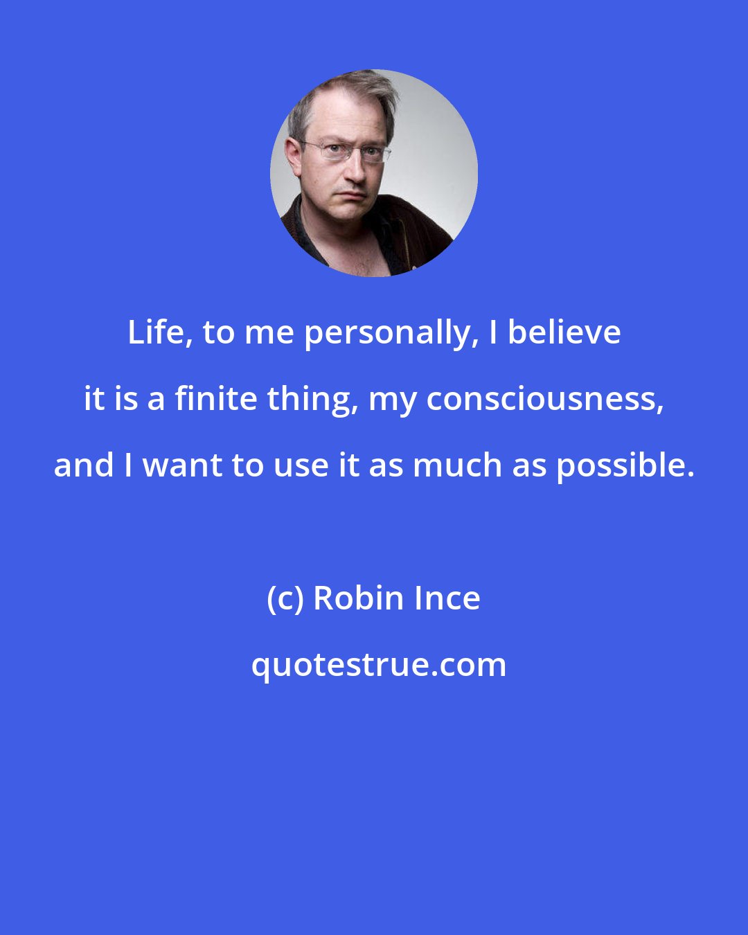 Robin Ince: Life, to me personally, I believe it is a finite thing, my consciousness, and I want to use it as much as possible.