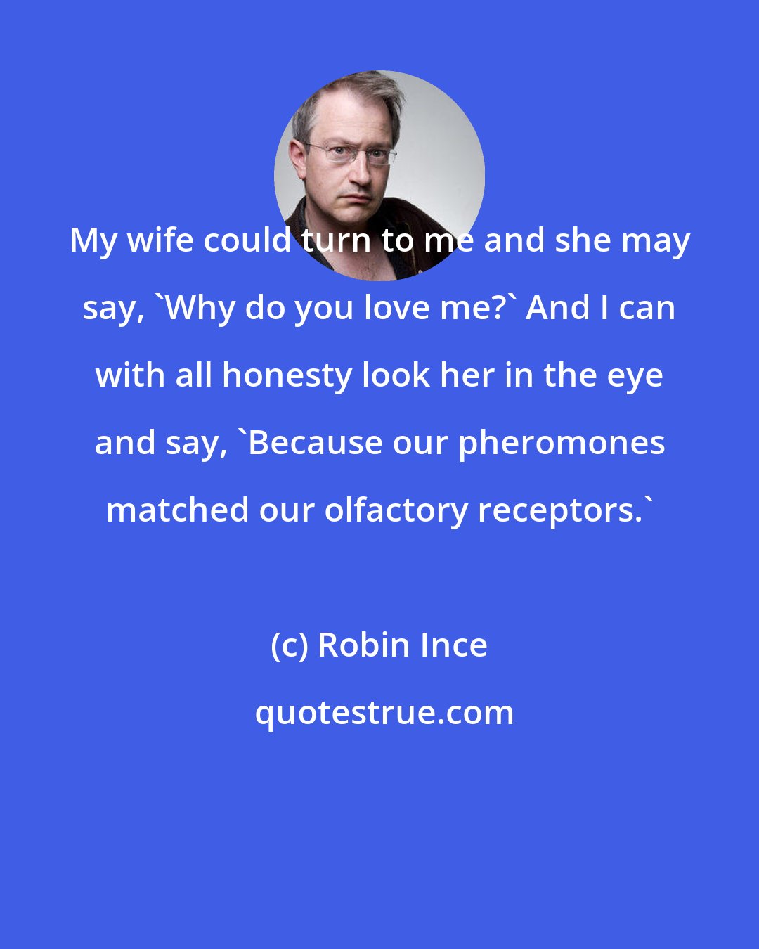 Robin Ince: My wife could turn to me and she may say, 'Why do you love me?' And I can with all honesty look her in the eye and say, 'Because our pheromones matched our olfactory receptors.'