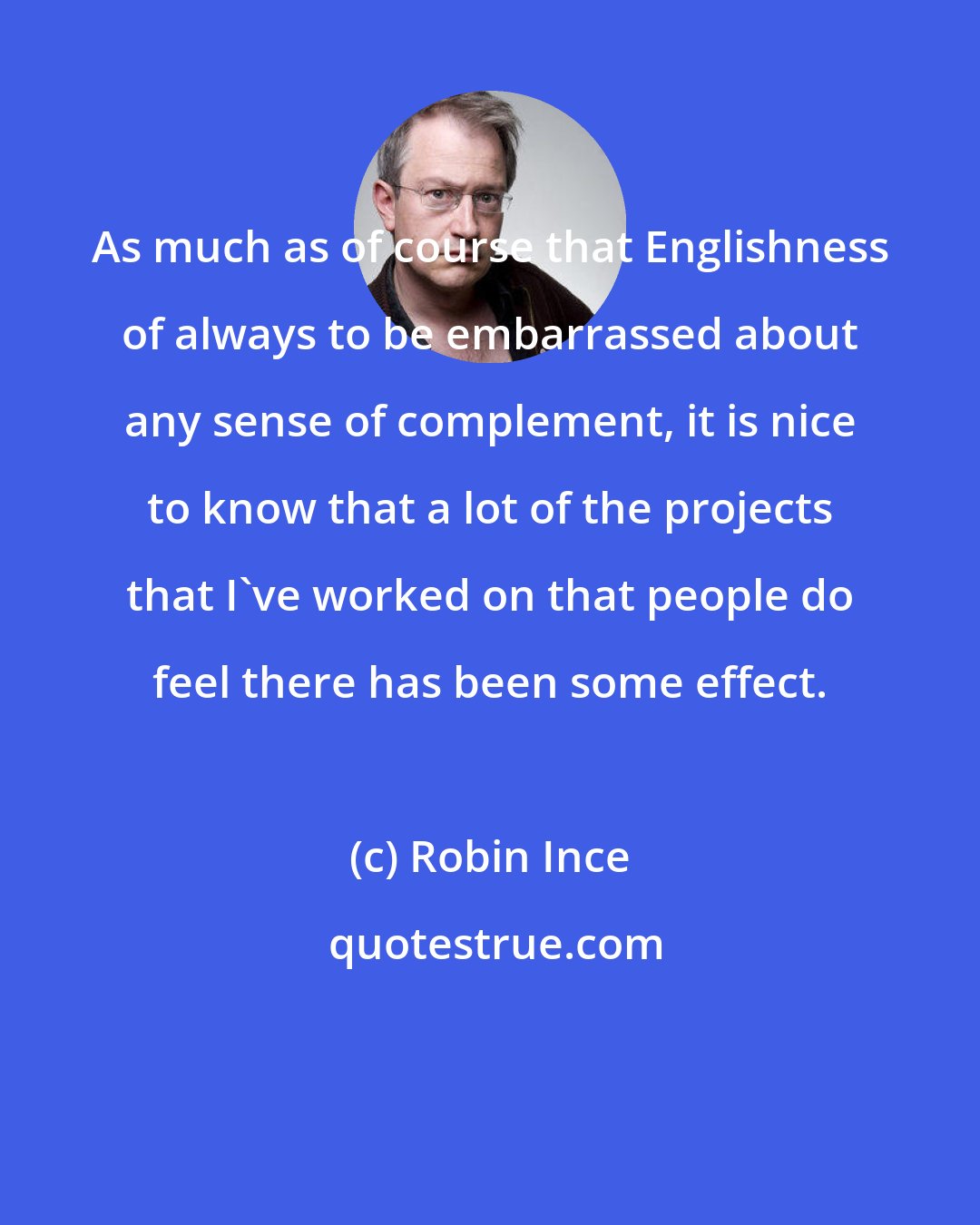 Robin Ince: As much as of course that Englishness of always to be embarrassed about any sense of complement, it is nice to know that a lot of the projects that I've worked on that people do feel there has been some effect.