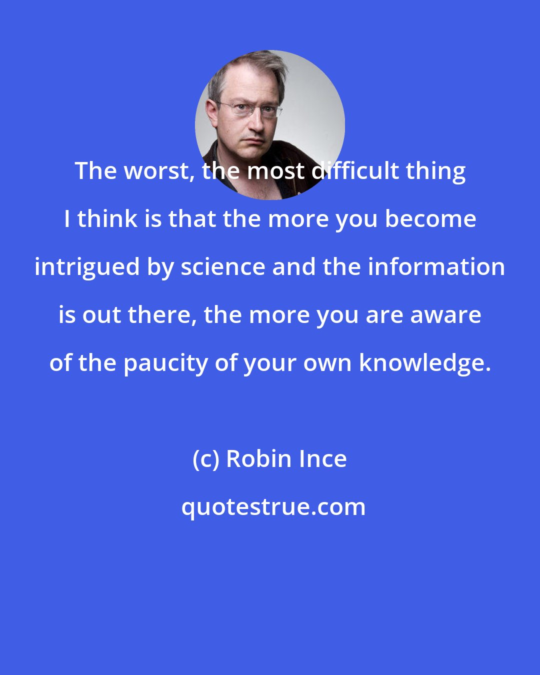 Robin Ince: The worst, the most difficult thing I think is that the more you become intrigued by science and the information is out there, the more you are aware of the paucity of your own knowledge.