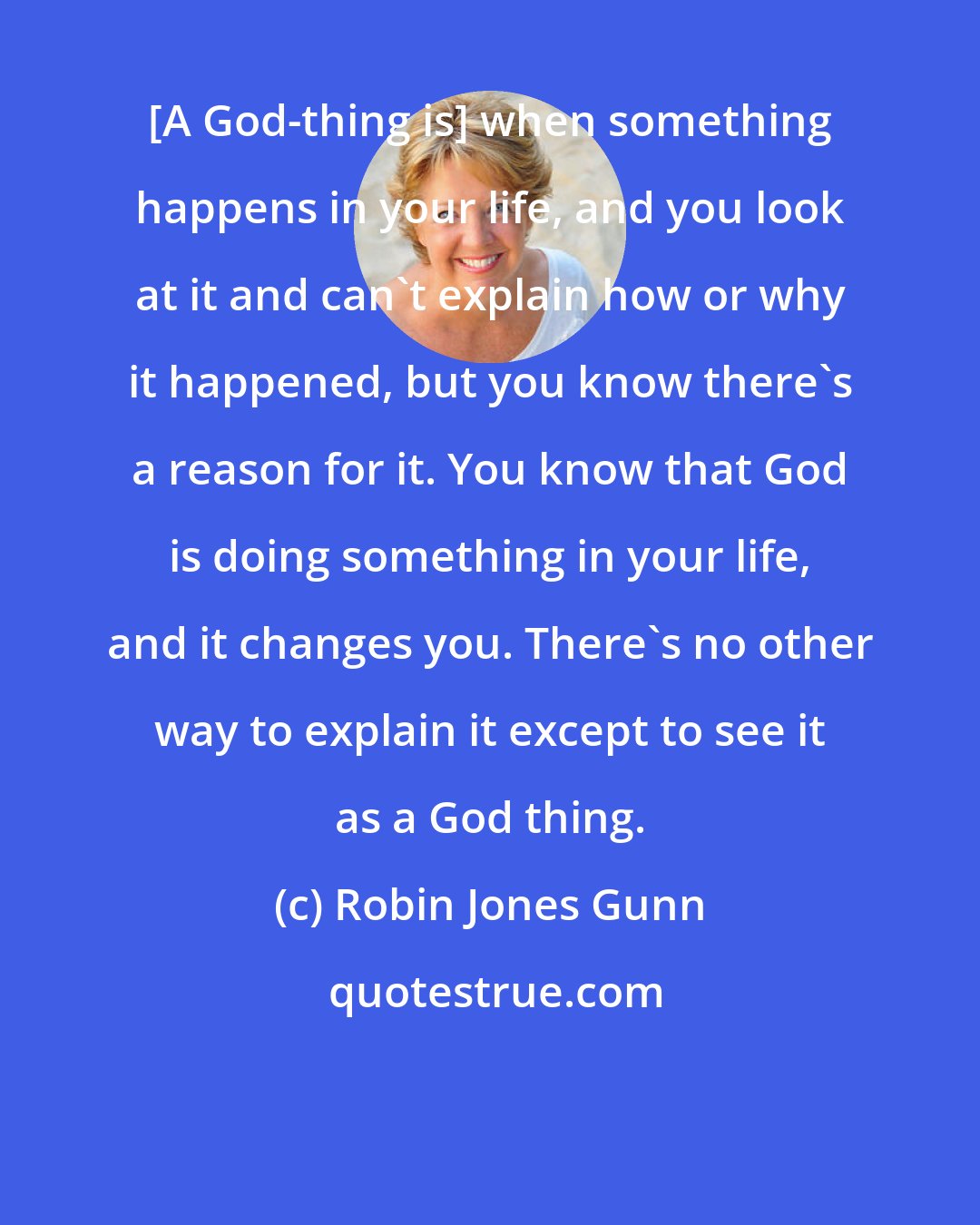 Robin Jones Gunn: [A God-thing is] when something happens in your life, and you look at it and can't explain how or why it happened, but you know there's a reason for it. You know that God is doing something in your life, and it changes you. There's no other way to explain it except to see it as a God thing.