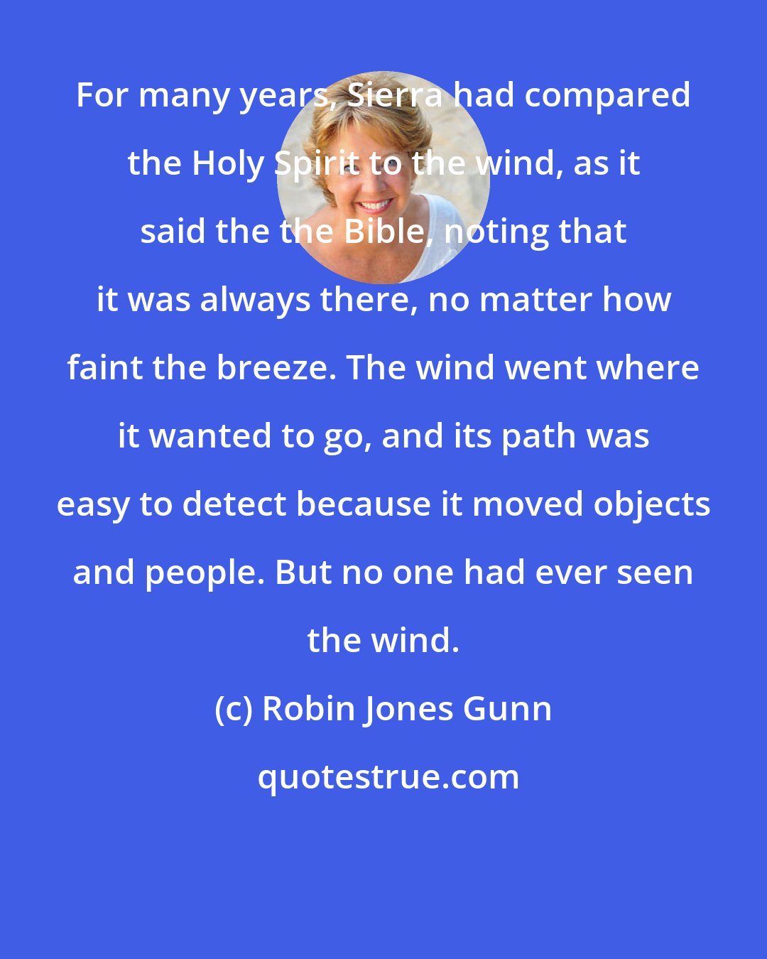 Robin Jones Gunn: For many years, Sierra had compared the Holy Spirit to the wind, as it said the the Bible, noting that it was always there, no matter how faint the breeze. The wind went where it wanted to go, and its path was easy to detect because it moved objects and people. But no one had ever seen the wind.