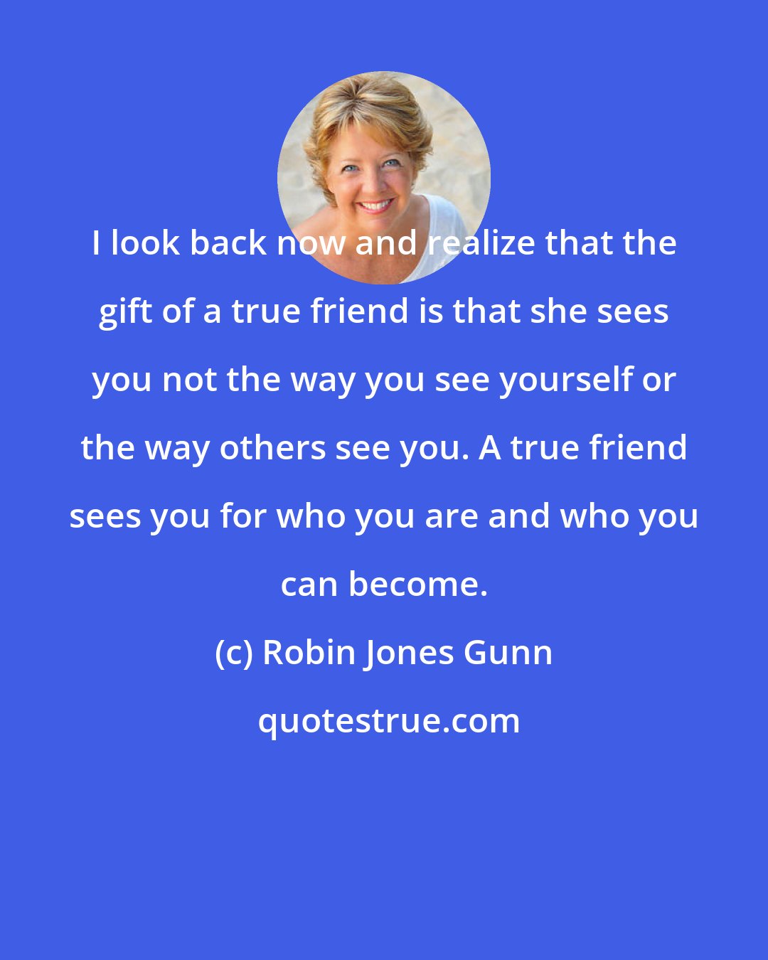 Robin Jones Gunn: I look back now and realize that the gift of a true friend is that she sees you not the way you see yourself or the way others see you. A true friend sees you for who you are and who you can become.