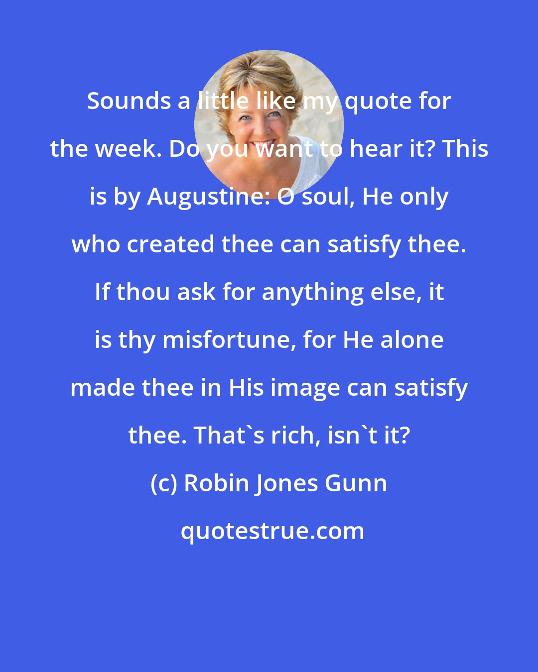 Robin Jones Gunn: Sounds a little like my quote for the week. Do you want to hear it? This is by Augustine: O soul, He only who created thee can satisfy thee. If thou ask for anything else, it is thy misfortune, for He alone made thee in His image can satisfy thee. That's rich, isn't it?