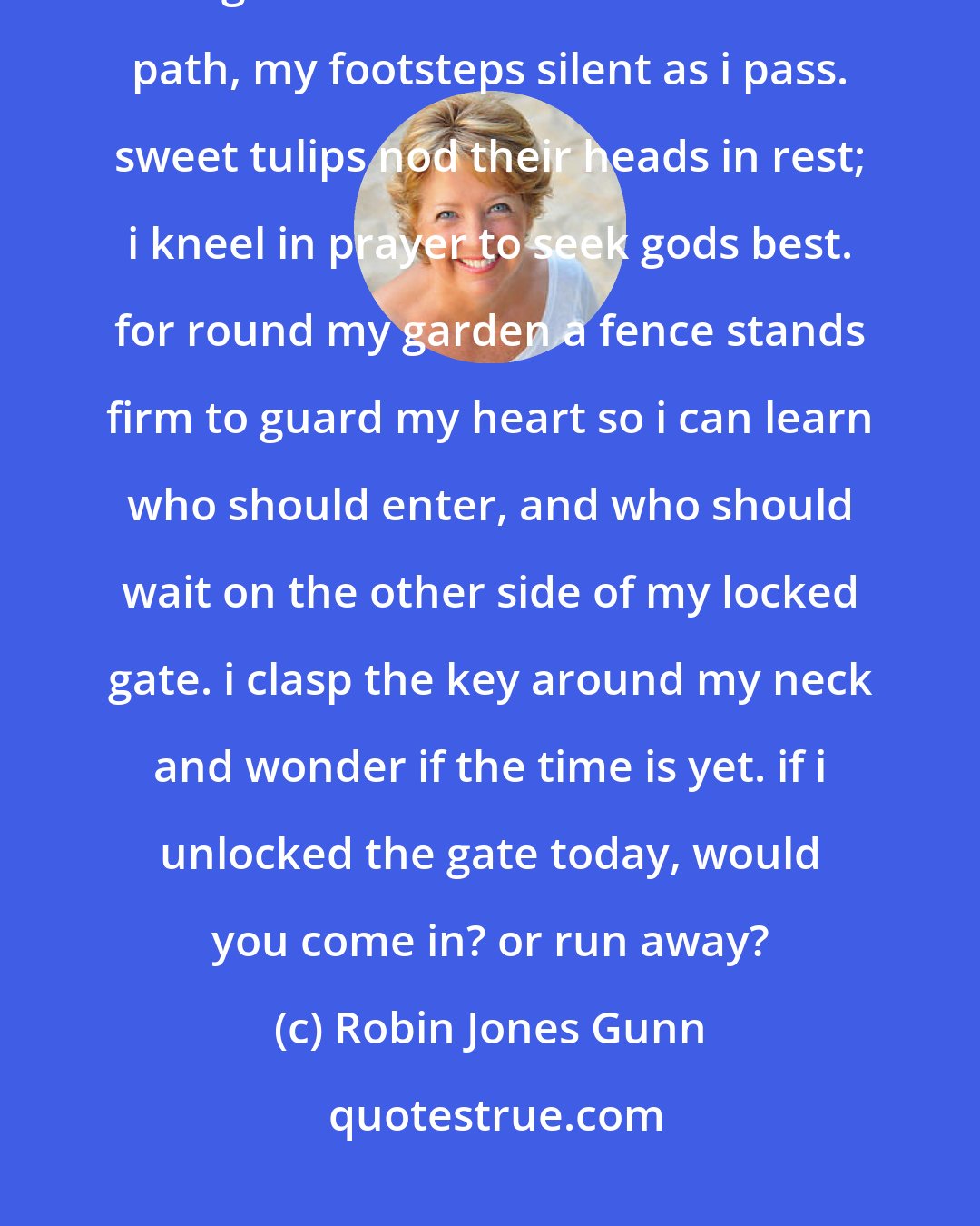 Robin Jones Gunn: Within my heart a garden grows, wild with violets and fragrant rose. bright daffodils line the narrow path, my footsteps silent as i pass. sweet tulips nod their heads in rest; i kneel in prayer to seek gods best. for round my garden a fence stands firm to guard my heart so i can learn who should enter, and who should wait on the other side of my locked gate. i clasp the key around my neck and wonder if the time is yet. if i unlocked the gate today, would you come in? or run away?