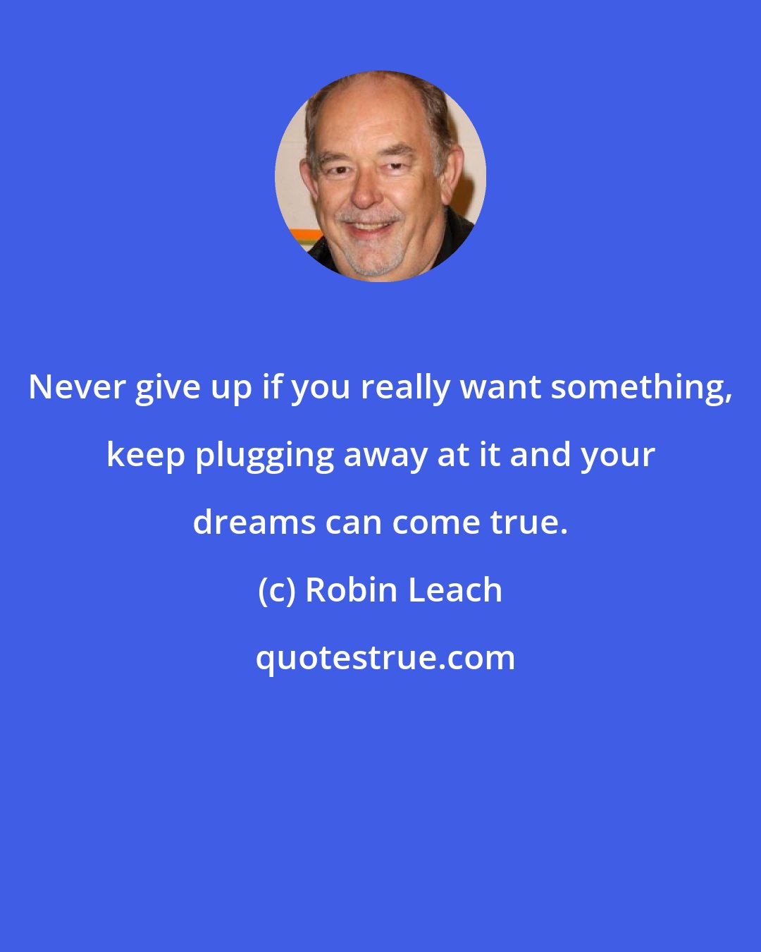 Robin Leach: Never give up if you really want something, keep plugging away at it and your dreams can come true.