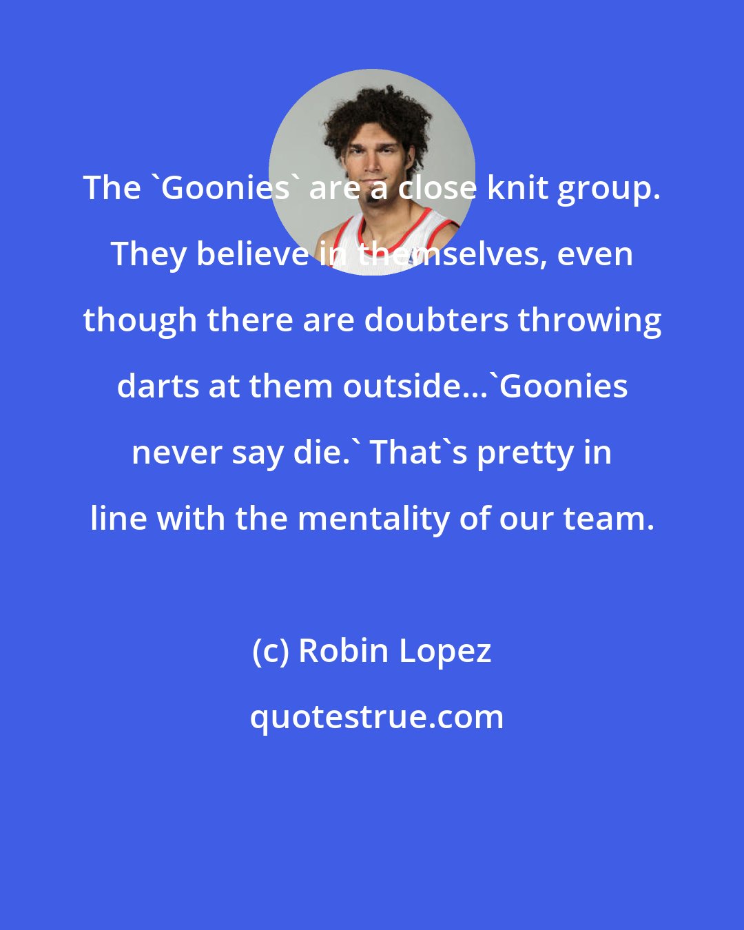 Robin Lopez: The 'Goonies' are a close knit group. They believe in themselves, even though there are doubters throwing darts at them outside...'Goonies never say die.' That's pretty in line with the mentality of our team.