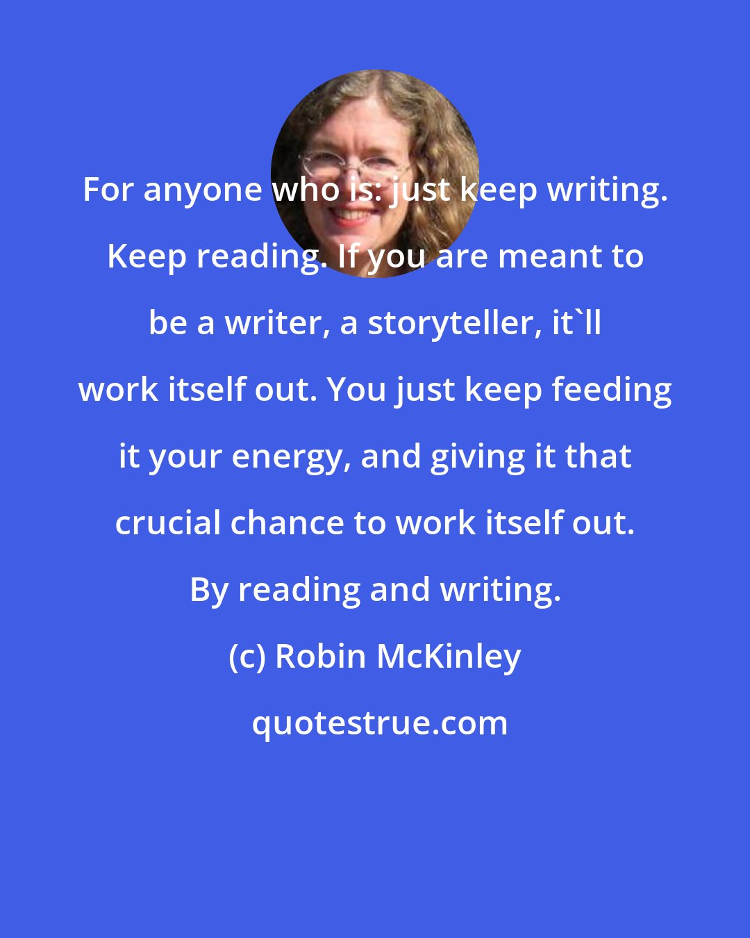 Robin McKinley: For anyone who is: just keep writing. Keep reading. If you are meant to be a writer, a storyteller, it'll work itself out. You just keep feeding it your energy, and giving it that crucial chance to work itself out. By reading and writing.