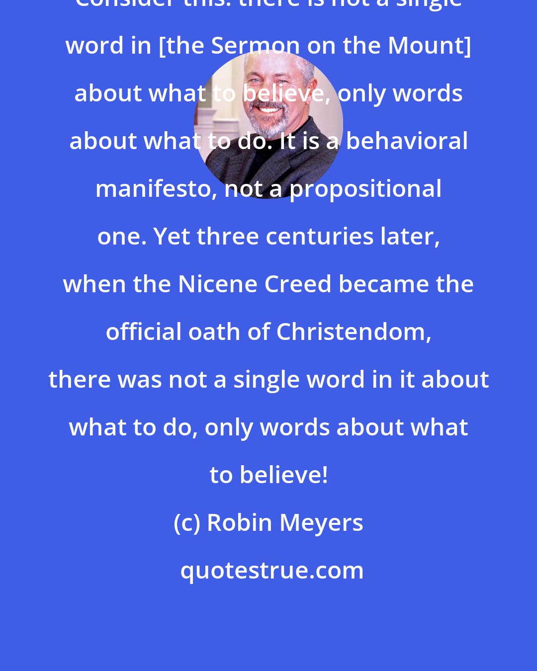 Robin Meyers: Consider this: there is not a single word in [the Sermon on the Mount] about what to believe, only words about what to do. It is a behavioral manifesto, not a propositional one. Yet three centuries later, when the Nicene Creed became the official oath of Christendom, there was not a single word in it about what to do, only words about what to believe!