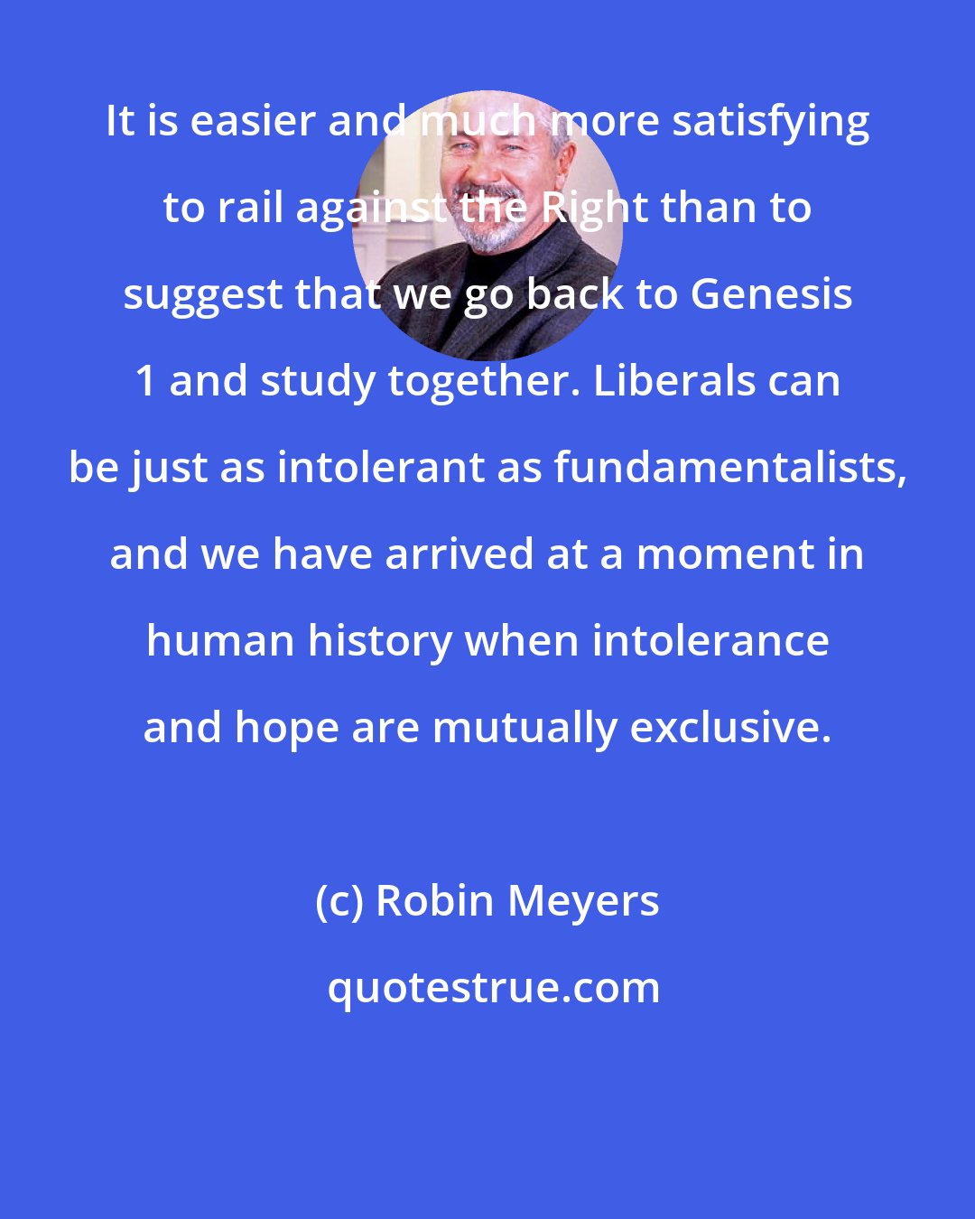 Robin Meyers: It is easier and much more satisfying to rail against the Right than to suggest that we go back to Genesis 1 and study together. Liberals can be just as intolerant as fundamentalists, and we have arrived at a moment in human history when intolerance and hope are mutually exclusive.