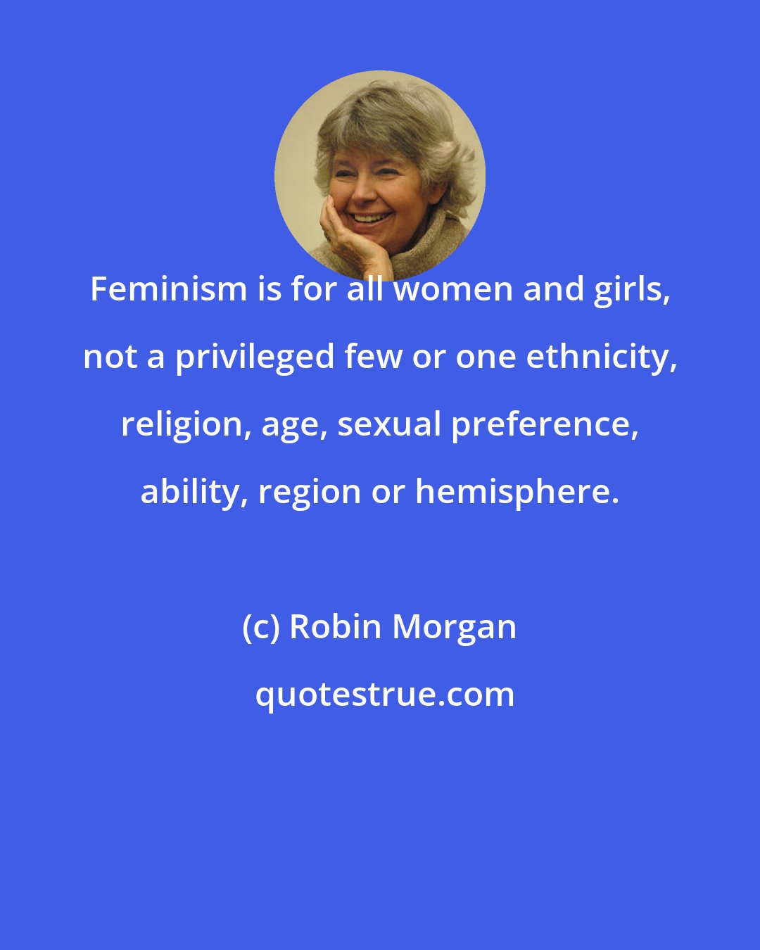 Robin Morgan: Feminism is for all women and girls, not a privileged few or one ethnicity, religion, age, sexual preference, ability, region or hemisphere.