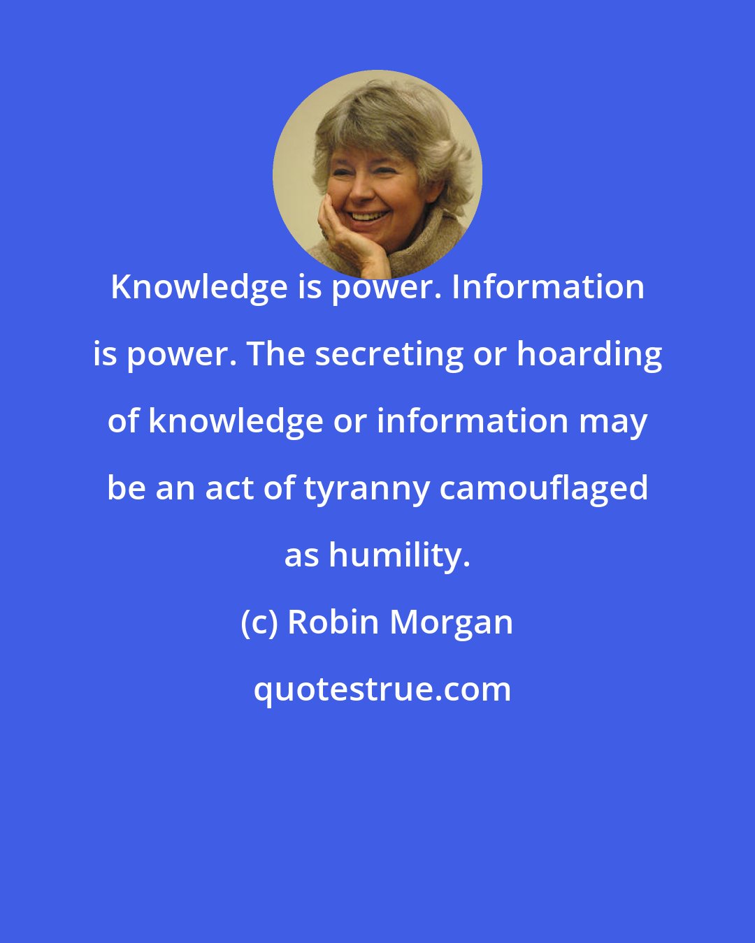 Robin Morgan: Knowledge is power. Information is power. The secreting or hoarding of knowledge or information may be an act of tyranny camouflaged as humility.