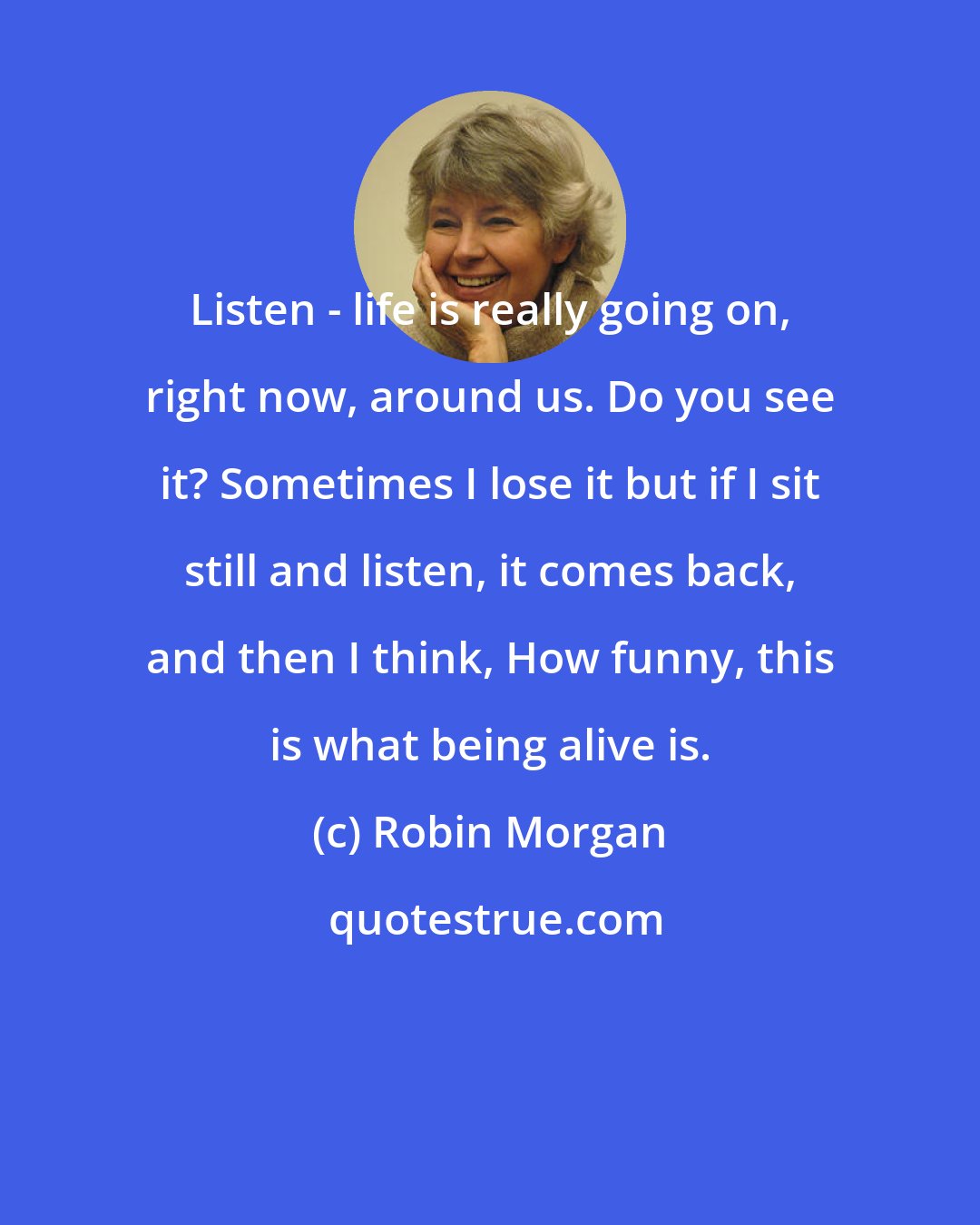 Robin Morgan: Listen - life is really going on, right now, around us. Do you see it? Sometimes I lose it but if I sit still and listen, it comes back, and then I think, How funny, this is what being alive is.