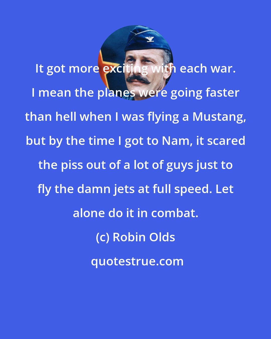 Robin Olds: It got more exciting with each war. I mean the planes were going faster than hell when I was flying a Mustang, but by the time I got to Nam, it scared the piss out of a lot of guys just to fly the damn jets at full speed. Let alone do it in combat.