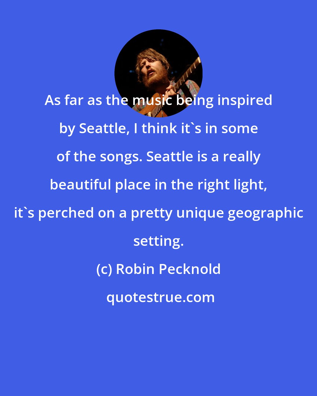 Robin Pecknold: As far as the music being inspired by Seattle, I think it's in some of the songs. Seattle is a really beautiful place in the right light, it's perched on a pretty unique geographic setting.